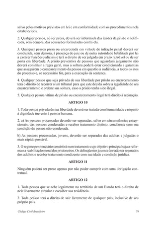 79Código Civil Brasileiro
salvo pelos motivos previstos em lei e em conformidade com os procedimentos nela
estabelecidos.
2. Qualquer pessoa, ao ser presa, deverá ser informada das razões da prisão e notifi-
cada, sem demora, das acusações formuladas contra ela.
3. Qualquer pessoa presa ou encarcerada em virtude de infração penal deverá ser
conduzida, sem demora, à presença do juiz ou de outra autoridade habilitada por lei
a exercer funções judiciais e terá o direito de ser julgada em prazo razoável ou de ser
posta em liberdade. A prisão preventiva de pessoas que aguardam julgamento não
deverá constituir a regra geral, mas a soltura poderá estar condicionada a garantias
que assegurem o comparecimento da pessoa em questão à audiência, a todos os atos
do processo e, se necessário for, para a execução da sentença.
4. Qualquer pessoa que seja privada de sua liberdade por prisão ou encarceramento
terá o direito de recorrer a um tribunal para que este decida sobre a legalidade de seu
encarceramento e ordene sua soltura, caso a prisão tenha sido ilegal.
5. Qualquer pessoa vítima de prisão ou encarceramento ilegal terá direito à reparação.
ARTIGO 10
1. Toda pessoa privada de sua liberdade deverá ser tratada com humanidade e respeito
à dignidade inerente à pessoa humana.
2. a) As pessoas processadas deverão ser separadas, salvo em circunstâncias excep-
cionais, das pessoas condenadas e receber tratamento distinto, condizente com sua
condição de pessoa não-condenada.
b) As pessoas processadas, jovens, deverão ser separadas das adultas e julgadas o
mais rápido possível.
3. O regime penitenciário consistirá num tratamento cujo objetivo principal seja a refor-
ma e a reabilitação moral dos prisioneiros. Os delinqüentes juvenis deverão ser separados
dos adultos e receber tratamento condizente com sua idade e condição jurídica.
ARTIGO 11
Ninguém poderá ser preso apenas por não poder cumprir com uma obrigação con-
tratual.
ARTIGO 12
1. Toda pessoa que se ache legalmente no território de um Estado terá o direito de
nele livremente circular e escolher sua residência.
2. Toda pessoa terá o direito de sair livremente de qualquer país, inclusive de seu
próprio país.
 