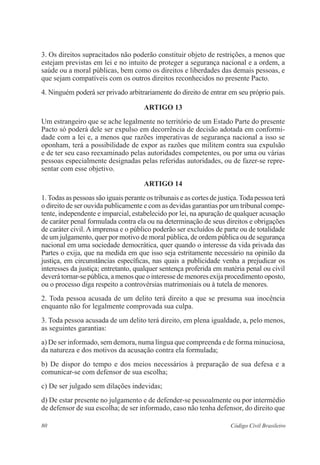 80 Código Civil Brasileiro
3. Os direitos supracitados não poderão constituir objeto de restrições, a menos que
estejam previstas em lei e no intuito de proteger a segurança nacional e a ordem, a
saúde ou a moral públicas, bem como os direitos e liberdades das demais pessoas, e
que sejam compatíveis com os outros direitos reconhecidos no presente Pacto.
4. Ninguém poderá ser privado arbitrariamente do direito de entrar em seu próprio país.
ARTIGO 13
Um estrangeiro que se ache legalmente no território de um Estado Parte do presente
Pacto só poderá dele ser expulso em decorrência de decisão adotada em conformi-
dade com a lei e, a menos que razões imperativas de segurança nacional a isso se
oponham, terá a possibilidade de expor as razões que militem contra sua expulsão
e de ter seu caso reexaminado pelas autoridades competentes, ou por uma ou várias
pessoas especialmente designadas pelas referidas autoridades, ou de fazer-se repre-
sentar com esse objetivo.
ARTIGO 14
1.Todas as pessoas são iguais perante os tribunais e as cortes de justiça.Toda pessoa terá
o direito de ser ouvida publicamente e com as devidas garantias por um tribunal compe-
tente, independente e imparcial, estabelecido por lei, na apuração de qualquer acusação
de caráter penal formulada contra ela ou na determinação de seus direitos e obrigações
de caráter civil. A imprensa e o público poderão ser excluídos de parte ou de totalidade
de um julgamento, quer por motivo de moral pública, de ordem pública ou de segurança
nacional em uma sociedade democrática, quer quando o interesse da vida privada das
Partes o exija, que na medida em que isso seja estritamente necessário na opinião da
justiça, em circunstâncias específicas, nas quais a publicidade venha a prejudicar os
interesses da justiça; entretanto, qualquer sentença proferida em matéria penal ou civil
deverá tornar-se pública, a menos que o interesse de menores exija procedimento oposto,
ou o processo diga respeito a controvérsias matrimoniais ou à tutela de menores.
2. Toda pessoa acusada de um delito terá direito a que se presuma sua inocência
enquanto não for legalmente comprovada sua culpa.
3. Toda pessoa acusada de um delito terá direito, em plena igualdade, a, pelo menos,
as seguintes garantias:
a) De ser informado, sem demora, numa língua que compreenda e de forma minuciosa,
da natureza e dos motivos da acusação contra ela formulada;
b) De dispor do tempo e dos meios necessários à preparação de sua defesa e a
comunicar-se com defensor de sua escolha;
c) De ser julgado sem dilações indevidas;
d) De estar presente no julgamento e de defender-se pessoalmente ou por intermédio
de defensor de sua escolha; de ser informado, caso não tenha defensor, do direito que
 