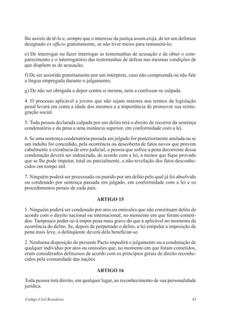 81Código Civil Brasileiro
lhe assiste de tê-lo e, sempre que o interesse da justiça assim exija, de ter um defensor
designado ex officio gratuitamente, se não tiver meios para remunerá-lo;
e) De interrogar ou fazer interrogar as testemunhas de acusação e de obter o com-
parecimento e o interrogatório das testemunhas de defesa nas mesmas condições de
que dispõem as de acusação;
f) De ser assistida gratuitamente por um intérprete, caso não compreenda ou não fale
a língua empregada durante o julgamento;
g) De não ser obrigada a depor contra si mesma, nem a confessar-se culpada.
4. O processo aplicável a jovens que não sejam maiores nos termos da legislação
penal levará em conta a idade dos mesmos e a importância de promover sua reinte-
gração social.
5. Toda pessoa declarada culpada por um delito terá o direito de recorrer da sentença
condenatória e da pena a uma instância superior, em conformidade com a lei.
6. Se uma sentença condenatória passada em julgado for posteriormente anulada ou se
um indulto for concedido, pela ocorrência ou descoberta de fatos novos que provem
cabalmente a existência de erro judicial, a pessoa que sofreu a pena decorrente dessa
condenação deverá ser indenizada, de acordo com a lei, a menos que fique provado
que se lhe pode imputar, total ou parcialmente, a não-revelação dos fatos desconhe-
cidos em tempo útil.
7. Ninguém poderá ser processado ou punido por um delito pelo qual já foi absolvido
ou condenado por sentença passada em julgado, em conformidade com a lei e os
procedimentos penais de cada país.
ARTIGO 15
1. Ninguém poderá ser condenado por atos ou omissões que não constituam delito de
acordo com o direito nacional ou internacional, no momento em que foram cometi-
dos. Tampouco poder-se-á impor pena mais grave do que a aplicável no momento da
ocorrência do delito. Se, depois de perpetrado o delito, a lei estipular a imposição de
pena mais leve, o delinqüente deverá dela beneficiar-se.
2. Nenhuma disposição do presente Pacto impedirá o julgamento ou a condenação de
qualquer indivíduo por atos ou omissões que, no momento em que foram cometidos,
eram considerados delituosos de acordo com os princípios gerais de direito reconhe-
cidos pela comunidade das nações.
ARTIGO 16
Toda pessoa terá direito, em qualquer lugar, ao reconhecimento de sua personalidade
jurídica.
 
