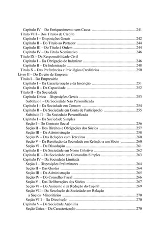 Capítulo IV – Do Enriquecimento sem Causa ................................................241
	 Título VIII – Dos Títulos de Crédito
		 Capítulo I – Disposições Gerais ......................................................................242
		 Capítulo II – Do Título ao Portador ................................................................244
		 Capítulo III – Do Título à Ordem ....................................................................244
		 Capítulo IV – Do Título Nominativo ..............................................................246
	 Título IX – Da Responsabilidade Civil
		 Capítulo I – Da Obrigação de Indenizar ..........................................................246
		 Capítulo II – Da Indenização ..........................................................................248
	 Título X – Das Preferências e Privilégios Creditórios .......................................250
Livro II – Do Direito de Empresa
	 Título I – Do Empresário
		 Capítulo I – Da Caracterização e da Inscrição ................................................251
		 Capítulo II – Da Capacidade ........................................................................... 252
	 Título II – Da Sociedade
		 Capítulo Único – Disposições Gerais ..............................................................253
				 Subtítulo I – Da Sociedade Não Personificada
			Capítulo I – Da Sociedade em Comum ...........................................................254
			Capítulo II – Da Sociedade em Conta de Participação ...................................255
				 Subtítulo II – Da Sociedade Personificada
			Capítulo I – Da Sociedade Simples
				 Seção I – Do Contrato Social ....................................................................... 256
				 Seção II – Dos Direitos e Obrigações dos Sócios ........................................257
				 Seção III – Da Administração ......................................................................258
				 Seção IV – Das Relações com Terceiros ...................................................... 260
				 Seção V – Da Resolução da Sociedade em Relação a um Sócio .................260
				 Seção VI – Da Dissolução ............................................................................261
			Capítulo II – Da Sociedade em Nome Coletivo .............................................. 262
			Capítulo III – Da Sociedade em Comandita Simples ......................................263
			Capítulo IV – Da Sociedade Limitada
				 Seção I – Disposições Preliminares ..............................................................264
				 Seção II – Das Quotas ..................................................................................264
				 Seção III – Da Administração ......................................................................265
				 Seção IV – Do Conselho Fiscal ....................................................................266
				 Seção V – Das Deliberações dos Sócios ......................................................267
				 Seção VI – Do Aumento e da Redução do Capital .......................................269	
				 Seção VII – Da Resolução da Sociedade em Relação
					 a Sócios Minoritários ................................................................................270
				 Seção VIII – Da Dissolução .........................................................................270
			Capítulo V – Da Sociedade Anônima
				 Seção Única – Da Caracterização ................................................................270
 