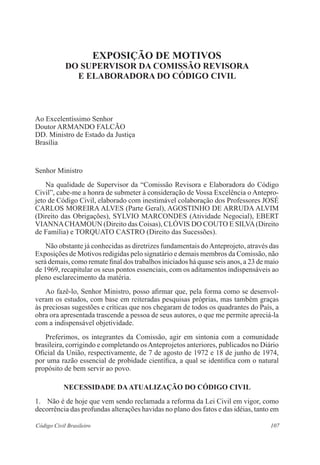 107Código Civil Brasileiro
Exposição de Motivos
do SUPERVISOR DA COMISSÃO REVISORA
E ELABORADORA DO CÓDIGO CIVIL
Ao Excelentíssimo Senhor
Doutor ARMANDO FALCÃO
DD. Ministro de Estado da Justiça
Brasília
Senhor Ministro
	 Na qualidade de Supervisor da “Comissão Revisora e Elaboradora do Código
Civil”, cabe-me a honra de submeter à consideração de Vossa Excelência o Antepro-
jeto de Código Civil, elaborado com inestimável colaboração dos Professores JOSÉ
CARLOS MOREIRA ALVES (Parte Geral), AGOSTINHO DE ARRUDA ALVIM
(Direito das Obrigações), SYLVIO MARCONDES (Atividade Negocial), EBERT
VIANNACHAMOUN (Direito das Coisas), CLÓVIS DO COUTO E SILVA(Direito
de Família) e TORQUATO CASTRO (Direito das Sucessões).
	 Não obstante já conhecidas as diretrizes fundamentais doAnteprojeto, através das
Exposições de Motivos redigidas pelo signatário e demais membros da Comissão, não
será demais, como remate final dos trabalhos iniciados há quase seis anos, a 23 de maio
de 1969, recapitular os seus pontos essenciais, com os aditamentos indispensáveis ao
pleno esclarecimento da matéria.
	 Ao fazê-lo, Senhor Ministro, posso afirmar que, pela forma como se desenvol-
veram os estudos, com base em reiteradas pesquisas próprias, mas também graças
às preciosas sugestões e críticas que nos chegaram de todos os quadrantes do País, a
obra ora apresentada trascende a pessoa de seus autores, o que me permite apreciá-la
com a indispensável objetividade.
	 Preferimos, os integrantes da Comissão, agir em sintonia com a comunidade
brasileira, corrigindo e completando osAnteprojetos anteriores, publicados no Diário
Oficial da União, respectivamente, de 7 de agosto de 1972 e 18 de junho de 1974,
por uma razão essencial de probidade científica, a qual se identifica com o natural
propósito de bem servir ao povo.
NECESSIDADE DAATUALIZAÇÃO DO CÓDIGO CIVIL
1.	 Não é de hoje que vem sendo reclamada a reforma da Lei Civil em vigor, como
decorrência das profundas alterações havidas no plano dos fatos e das idéias, tanto em
 