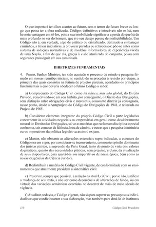 110 Código Civil Brasileiro
	 O que importa é ter olhos atentos ao futuro, sem o temor do futuro breve ou lon-
go que possa ter a obra realizada. Códigos definitivos e intocáveis não os há, nem
haveria vantagem em tê-los, pois a sua imobilidade significaria a perda do que há de
mais profundo no ser do homem, que é o seu desejo perene de perfectibilidade. Um
Código não é, em verdade, algo de estático ou cristalizado, destinado a embaraçar
caminhos, a travar iniciativas, a provocar paradas ou retrocessos: põe-se antes como
sistema de soluções normativas e de modelos informadores de experiência vivida
de uma Nação, a fim de que ela, graças à visão atualizada do conjunto, possa com
segurança prosseguir em sua caminhada.
DIRETRIZES FUNDAMENTAIS
4.	 Penso, Senhor Ministro, ter sido acertado o processo de estudo e pesquisa fir-
mado em nossas reuniões iniciais, no sentido de se proceder à revisão por etapas, a
primeira das quais consistiu na feitura de projetos parciais, acordados os princípios
fundamentais a que deveria obedecer o futuro Código a saber:
	 a) Compreensão do Código Civil como lei básica, mas não global, do Direito
Privado, conservando-se em seu âmbito, por conseguinte, o Direito das Obrigações,
sem distinção entre obrigações civis e mercantis, consoante diretriz já consagrada,
nesse ponto, desde o Anteprojeto do Código de Obrigações de 1941, e reiterada no
Projeto de 1965.
	 b) Considerar elemento integrante do próprio Código Civil a parte legislativa
concernente às atividades negociais ou empresárias em geral, como desdobramento
natural do Direito das Obrigações, salvo as matérias que reclamam disciplina especial
autônoma, tais como as de falência, letra de câmbio, e outras que a pesquisa doutrinária
ou os imperativos da política legislativa assim o exijam.
	 c) Manter, não obstante as alterações essenciais supra-indicadas, a estrutura do
Código ora em vigor, por considerar-se inconveniente, consoante opinião dominante
dos juristas pátrios, a supressão da Parte Geral, tanto do ponto de vista dos valores
dogmáticos, quanto das necessidades práticas, sem prejuízo, é claro, da atualização
de seus dispositivos, para ajustá-los aos imperativos de nossa época, bem como às
novas exigências da Ciência Jurídica.
	 d) Redistribuir a matéria do Código Civil vigente, de conformidade com os ensi-
namentos que atualmente presidem a sistemática civil.
	 e) Preservar, sempre que possível, a redação da atual Lei Civil, por se não justificar
a mudança de seu texto, a não ser como decorrência de alterações de fundo, ou em
virtude das variações semânticas ocorridas no decorrer de mais de meio século de
vigência.
	 f)Atualizar, todavia, o Código vigente, não só para superar os pressupostos indivi-
dualistas que condicionaram a sua elaboração, mas também para dotá-lo de institutos
 