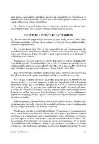 115Código Civil Brasileiro
Civil anexo, o qual, repito, transcende a pessoa de seus autores, tão significativa foi
a colaboração dos meios sociais, científicos e econômicos, que nos honraram com as
suas ponderações e críticas construtivas.
	 Se o Direito é, antes de tudo, fruto da experiência, bem se pode afirmar que o
nosso trabalho traz a marca dessa orientação metodológica essencial.
ESTRUTURA E ESPÍRITO DO ANTEPROJETO
10.	As considerações expendidas já elucidam, de certo modo, quais as linhas domi-
nantes da codificação proposta, mas a matéria, por sua relevância, reclama esclare-
cimentos complementares.
	 Em primeiro lugar, cabe observar que, ao contrário do que poderia parecer, não
nos subordinamos a teses abstratas, visando a elaborar, sob a denominação de “Código
Civil”, um “Código de Direito Privado”, o qual, se possível fora, seria de discutível
utilidade ou conveniência.
	 Na realidade, o que se realizou, no âmbito do Código Civil, foi a unidade do Di-
reito das Obrigações, de conformidade com a linha de pensamento prevalecente na
Ciência Jurídica pátria, desde TEIXEIRA DE FREITAS e INGLEZ DE SOUSA até
os já referidos Anteprojetos de Código das Obrigações de 1941 e 1964.
	 Essa unificação seria imperfeita ou claudicante se não a integrassem preceitos que
disciplinam, de maneira geral, os títulos de crédito e as atividades negociais.
	 Note-se que me refiro aos títulos de crédito em geral, pois no Anteprojeto não
figuram senão as regras básicas comuns a todas as categorias de títulos de crédito,
como tipos formais que são do Direito obrigacional. Os títulos cambiais constituem
espécie desse gênero, e, quer por suas implicações de caráter internacional, como
o atesta a Lei comum de Genebra, quer pela especificidade e variabilidade de seus
dispositivos, melhor é que sejam disciplinados por lei aditiva. Lembro tal fato como
exemplo de orientação por nós seguida, acorde com uma das diretrizes fundamentais
supra discriminadas.
	 Pela mesma razão, embora de início prevalecesse opinião diversa, foi transferido
para a legislação especial o problema das sociedades anônimas, assim como já quedara
fora do Código toda matéria de natureza falimentar.
	 Não há, pois, que falar em unificação do Direito Privado a não ser em suas matrizes,
isto é, com referência aos institutos básicos, pois nada impede que do tronco comum
se alonguem e se desdobrem, sem se desprenderem, ramos normativos específicos,
que, com aquelas matrizes, continuam a compor o sistema científico do Direito Civil
ou Comercial. Como foi dito com relação ao Código Civil italiano de 1942, a unifi-
cação do Direito Civil e do Direito Comercial, no campo das obrigações, é de alcance
legislativo, e não doutrinário, sem afetar a autonomia daquelas disciplinas. No caso
 