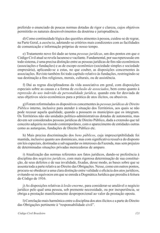 121Código Civil Brasileiro
preferido o enunciado de poucas normas dotadas de rigor e clareza, cujos objetivos
permitirão os naturais desenvolvimentos da doutrina e jurisprudência.
	 d) Como continuidade lógica das questões atinentes à pessoa, cuidou-se de regrar,
na Parte Geral, a ausência, adotando-se critérios mais condizentes com as facilidades
de comunicação e informação próprias de nosso tempo.
	 e) Tratamento novo foi dado ao tema pessoas jurídicas, um dos pontos em que o
Código Civil atual se revela lacunoso e vacilante. Fundamental, por sua repercussão em
todo sistema, é uma precisa distinção entre as pessoas jurídicas de fins não econômicos
(associações e fundações) e as de escopo econômico (sociedade simples e sociedade
empresária), aplicando-se a estas, no que couber, as disposições concernentes às
associações. Revisto também foi todo capítulo relativo às fundações, restringindo-se
sua destinação a fins religiosos, morais, culturais, ou de assistência.
	 f) Daí as regras disciplinadoras da vida associativa em geral, com disposições
especiais sobre as causas e a forma de exclusão de associados, bem como quanto à
repressão do uso indevido da personalidade jurídica, quando esta for desviada de
seus objetivos sócio-econômicos para a prática de atos ilícitos, ou abusivos.
	 g) Foram reformulados os dispositivos concernentes às pessoas jurídicas de Direito
Público interno, inclusive para atender à situação dos Territórios, aos quais se não
pode recusar aquela qualidade, quando a possuem os municípios que os integram.
Os Territórios não são unidades político-administrativas dotadas de autonomia, mas
devem ser considerados pessoas jurídicas de Direito Público, dada a extensão que tal
conceito adquiriu no mundo contemporâneo, com o aparecimento de entidades outras
como as autarquias, fundações de Direito Público etc.
	 h) Mais precisa discriminação dos bens públicos, cuja imprescriptibilidade foi
mantida, inclusive quanto aos dominicais, mas com significativa ressalva do disposto
em leis especiais, destinadas a salvaguardar os interesses da Fazenda, mas sem prejuízo
de determinadas situações privadas merecedoras de amparo.
	 i) Atualização das normas referentes aos fatos jurídicos, dando-se preferência à
disciplina dos negócios jurídicos, com mais rigorosa determinação de sua constitui-
ção, de seus defeitos e de sua invalidade, fixadas, desse modo, as bases sobre que se
assenta toda a parte relativa ao Direito das Obrigações. Nesse, como em outros pontos,
procura-se obedecer a uma clara distinção entre validade e eficácia dos atos jurídicos,
evitando-se os equívocos em que se enreda a Dogmática Jurídica que presidiu à feitura
do Código de 1916.
	 j) As disposições relativas à lesão enorme, para considerar-se anulável o negócio
jurídico pelo qual uma pessoa, sob premente necessidade, ou por inexperiência, se
obriga a prestação manifestamente desproporcional ao valor da prestação oposta.
	 l) Correlação mais harmônica entre a disciplina dos atos ilícitos e a parte do Direito
das Obrigações pertinente à “responsabilidade civil”.
 