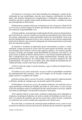 125Código Civil Brasileiro
	 a) Conservar a sistemática atual, pela disciplina das obrigações, a partir da dis-
criminação de suas modalidades, uma das mais elegantes contribuições do direito
pátrio, não obstante indispensáveis complementos e retificações, desprezando-se a
referência inicial ao sempre controvertido problema das fontes, e também em razão
do já disciplinado na Parte Geral.
	 b) Harmonizar a matéria relativa ao inadimplemento das obrigações (Título IV do
Livro I) com os demais artigos do Projeto que firmam novas diretrizes ético-sociais
em matéria de responsabilidade civil.
	 c)Tornar explícito, como princípio condicionador de todo o processo hermenêutico,
que a liberdade de contratar só pode ser exercida em consonância com os fins sociais
do contrato, implicando os valores primordiais da boa-fé e da probidade. Trata-se de
preceito fundamental, dispensável talvez sob o enfoque de uma estreita compreensão
positivista do Direito, mas essencial à adequação das normas particulares à concreção
ética da experiência jurídica.
	 d) Atualizar e reordenar as disposições gerais concernentes à compra e venda,
mantendo, sempre que possível, neste como em outros pontos do Projeto, uma rigo-
rosa distinção entre validade e eficácia dos negócios jurídicos. No tocante à questão
do preço, foi dada, por exemplo, maior flexibilidade aos preceitos, prevendo-se, tal
como ocorre no plano do Direito Administrativo, a sua fixação mediante parâmetros.
Não é indispensável que o preço seja sempre predeterminado, bastando que seja
garantidamente determinável, de conformidade com crescentes exigências da vida
contemporânea. Tal modo de ver se impõe, aliás, pela unidade da disciplina das ati-
vidades privadas, assente como base da codificação.
	 e) Prever, além da venda à vista de amostras, a que se realiza em função de pro-
tótipos e modelos.
	 f) Conferir ao juiz poder moderador, no que se refere às penalidades resultantes
do inadimplemento dos contratos, como, por exemplo, nos de locação, sempre que
julgar excessiva a exigência do locador.
	 g) Incluir normas sobre contratos de adesão, visando a garantir o aderente perante
o ofertante, dotado de vantagens que sua posição superior lhe propicia.
	 h) Disciplinar a locação de serviços de maneira autônoma, em confronto com as
regras pertinentes ao Direito do Trabalho, prevendo-se, entre outros, os casos em que
se deverá considerar exigível a retribuição devida a quem prestar os serviços, embora
sem título de habilitação, com benefício real para a outra parte.
	 i) No capítulo relativo à empreitada, estabelecer disposições mais adequadas às
exigências tecnológicas hodiernas, de modo a atender às finalidades sociais do con-
trato e às relações de equilíbrio que devem existir entre o dono da obra, o projetista
e o construtor, tais como revelado pela experiência dos últimos anos.
	 Por outro lado, os contratos de construção põem problemas novos, como os con-
cernentes aos direitos e deveres do projetista, distintos dos do construtor, superando-
 