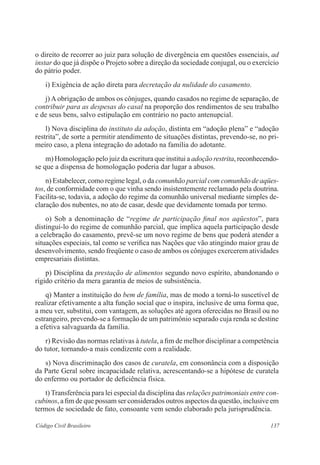 137Código Civil Brasileiro
o direito de recorrer ao juiz para solução de divergência em questões essenciais, ad
instar do que já dispõe o Projeto sobre a direção da sociedade conjugal, ou o exercício
do pátrio poder.
	 i) Exigência de ação direta para decretação da nulidade do casamento.
	 j) A obrigação de ambos os cônjuges, quando casados no regime de separação, de
contribuir para as despesas do casal na proporção dos rendimentos de seu trabalho
e de seus bens, salvo estipulação em contrário no pacto antenupcial.
	 l) Nova disciplina do instituto da adoção, distinta em “adoção plena” e “adoção
restrita”, de sorte a permitir atendimento de situações distintas, prevendo-se, no pri-
meiro caso, a plena integração do adotado na família do adotante.
	 m) Homologação pelo juiz da escritura que institui a adoção restrita, reconhecendo-
se que a dispensa de homologação poderia dar lugar a abusos.
	 n) Estabelecer, como regime legal, o da comunhão parcial com comunhão de aqües-
tos, de conformidade com o que vinha sendo insistentemente reclamado pela doutrina.
Facilita-se, todavia, a adoção do regime da comunhão universal mediante simples de-
claração dos nubentes, no ato de casar, desde que devidamente tomada por termo.
	 o) Sob a denominação de “regime de participação final nos aqüestos”, para
distingui-lo do regime de comunhão parcial, que implica aquela participação desde
a celebração do casamento, prevê-se um novo regime de bens que poderá atender a
situações especiais, tal como se verifica nas Nações que vão atingindo maior grau de
desenvolvimento, sendo freqüente o caso de ambos os cônjuges exercerem atividades
empresariais distintas.
	 p) Disciplina da prestação de alimentos segundo novo espírito, abandonando o
rígido critério da mera garantia de meios de subsistência.
	 q) Manter a instituição do bem de família, mas de modo a torná-lo suscetível de
realizar efetivamente a alta função social que o inspira, inclusive de uma forma que,
a meu ver, substitui, com vantagem, as soluções até agora oferecidas no Brasil ou no
estrangeiro, prevendo-se a formação de um patrimônio separado cuja renda se destine
a efetiva salvaguarda da família.
	 r) Revisão das normas relativas à tutela, a fim de melhor disciplinar a competência
do tutor, tornando-a mais condizente com a realidade.
	 s) Nova discriminação dos casos de curatela, em consonância com a disposição
da Parte Geral sobre incapacidade relativa, acrescentando-se a hipótese de curatela
do enfermo ou portador de deficiência física.
	 t) Transferência para lei especial da disciplina das relações patrimoniais entre con-
cubinos, a fim de que possam ser considerados outros aspectos da questão, inclusive em
termos de sociedade de fato, consoante vem sendo elaborado pela jurisprudência.
 