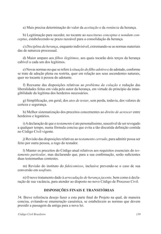 139Código Civil Brasileiro
	 a) Mais precisa determinação do valor da aceitação e da renúncia da herança.
	 b) Legitimação para suceder, no tocante ao nasciturus conceptus e nondum con-
ceptus, estabelecendo-se prazo razoável para a consolidação da herança.
	 c) Disciplina da herança, enquanto indivisível, extremando-se as normas materiais
das de natureza processual.
	 d) Maior amparo aos filhos ilegítimos, aos quais tocarão dois terços da herança
cabível a cada um dos legítimos.
	 e) Novas normas no que se refere à situação do filho adotivo e do adotado, conforme
se trate de adoção plena ou restrita, quer em relação aos seus ascendentes naturais,
quer no tocante à pessoa do adotante.
	 f) Reexame das disposições relativas ao problema da colação e redução das
liberalidades feitas em vida pelo autor da herança, em virtude do princípio da intan-
gibilidade da legítima dos herdeiros necessários.
	 g) Simplificação, em geral, dos atos de testar, sem perda, todavia, dos valores de
certeza e segurança.
	 h) Melhor sistematização dos preceitos concernentes ao direito de acrescer entre
herdeiros e legatários.
	 i)Adeclaração de que o testamento é ato personalíssimo, suscetível de ser revogado
a qualquer tempo, numa fórmula concisa que evita a tão discutida definição contida
no Código Civil vigente.
	 j) Revisão das disposições relativas ao testamento cerrado, para admitir possa ser
feito por outra pessoa, a rogo do testador.
	 l) Manter os preceitos do Código atual relativos aos requisitos essenciais do tes-
tamento particular, mas declarando que, para a sua confirmação, serão suficientes
duas testemunhas contestes.
	 m) Revisão do instituto do fideicomisso, inclusive prevendo-se o caso de sua
conversão em usufruto.
	 n) O novo tratamento dado à arrecadação de herança jacente, bem como à decla-
ração de sua vacância, para atender ao disposto no novo Código de Processo Civil.
DISPOSIÇÕES FINAIS E TRANSITÓRIAS
34. Breve referência desejo fazer a esta parte final do Projeto na qual, de maneira
concisa, evitando-se enumeração casuística, se estabelecem as normas que devem
presidir a passagem da antiga para a nova lei.
 