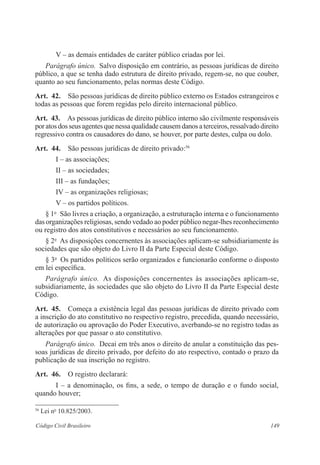 149Código Civil Brasileiro
V – as demais entidades de caráter público criadas por lei.
Parágrafo único.  Salvo disposição em contrário, as pessoas jurídicas de direito
público, a que se tenha dado estrutura de direito privado, regem-se, no que couber,
quanto ao seu funcionamento, pelas normas deste Código.
Art.  42.  São pessoas jurídicas de direito público externo os Estados estrangeiros e
todas as pessoas que forem regidas pelo direito internacional público.
Art.  43.  As pessoas jurídicas de direito público interno são civilmente responsáveis
poratosdosseusagentesquenessaqualidadecausemdanosaterceiros,ressalvadodireito
regressivo contra os causadores do dano, se houver, por parte destes, culpa ou dolo.
Art.  44.  São pessoas jurídicas de direito privado:56
I – as associações;
II – as sociedades;
III – as fundações;
IV – as organizações religiosas;
V – os partidos políticos.
§ 1o
  São livres a criação, a organização, a estruturação interna e o funcionamento
das organizações religiosas, sendo vedado ao poder público negar-lhes reconhecimento
ou registro dos atos constitutivos e necessários ao seu funcionamento.
§ 2o
  As disposições concernentes às associações aplicam-se subsidiariamente às
sociedades que são objeto do Livro II da Parte Especial deste Código.
§ 3o
  Os partidos políticos serão organizados e funcionarão conforme o disposto
em lei específica.
Parágrafo único.  As disposições concernentes às associações aplicam-se,
subsidiariamente, às sociedades que são objeto do Livro II da Parte Especial deste
Código.
Art.  45.  Começa a existência legal das pessoas jurídicas de direito privado com
a inscrição do ato constitutivo no respectivo registro, precedida, quando necessário,
de autorização ou aprovação do Poder Executivo, averbando-se no registro todas as
alterações por que passar o ato constitutivo.
Parágrafo único.  Decai em três anos o direito de anular a constituição das pes-
soas jurídicas de direito privado, por defeito do ato respectivo, contado o prazo da
publicação de sua inscrição no registro.
Art.  46.  O registro declarará:
I – a denominação, os fins, a sede, o tempo de duração e o fundo social,
quando houver;
56
Lei no
10.825/2003.
 