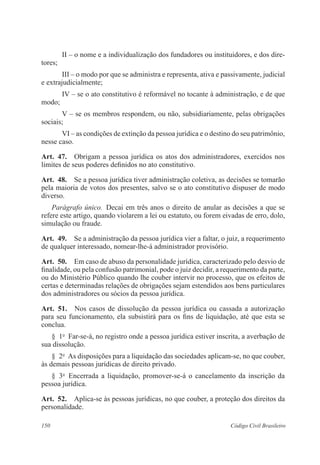 150 Código Civil Brasileiro
II – o nome e a individualização dos fundadores ou instituidores, e dos dire-
tores;
III – o modo por que se administra e representa, ativa e passivamente, judicial
e extrajudicialmente;
IV – se o ato constitutivo é reformável no tocante à administração, e de que
modo;
V – se os membros respondem, ou não, subsidiariamente, pelas obrigações
sociais;
VI – as condições de extinção da pessoa jurídica e o destino do seu patrimônio,
nesse caso.
Art.  47.  Obrigam a pessoa jurídica os atos dos administradores, exercidos nos
limites de seus poderes definidos no ato constitutivo.
Art.  48.  Se a pessoa jurídica tiver administração coletiva, as decisões se tomarão
pela maioria de votos dos presentes, salvo se o ato constitutivo dispuser de modo
diverso.
Parágrafo único.  Decai em três anos o direito de anular as decisões a que se
refere este artigo, quando violarem a lei ou estatuto, ou forem eivadas de erro, dolo,
simulação ou fraude.
Art.  49.  Se a administração da pessoa jurídica vier a faltar, o juiz, a requerimento
de qualquer interessado, nomear-lhe-á administrador provisório.
Art.  50.  Em caso de abuso da personalidade jurídica, caracterizado pelo desvio de
finalidade, ou pela confusão patrimonial, pode o juiz decidir, a requerimento da parte,
ou do Ministério Público quando lhe couber intervir no processo, que os efeitos de
certas e determinadas relações de obrigações sejam estendidos aos bens particulares
dos administradores ou sócios da pessoa jurídica.
Art.  51.  Nos casos de dissolução da pessoa jurídica ou cassada a autorização
para seu funcionamento, ela subsistirá para os fins de liquidação, até que esta se
conclua.
§  1o
  Far-se-á, no registro onde a pessoa jurídica estiver inscrita, a averbação de
sua dissolução.
§  2o
  As disposições para a liquidação das sociedades aplicam-se, no que couber,
às demais pessoas jurídicas de direito privado.
§  3o
  Encerrada a liquidação, promover-se-á o cancelamento da inscrição da
pessoa jurídica.
Art.  52.  Aplica-se às pessoas jurídicas, no que couber, a proteção dos direitos da
personalidade.
 
