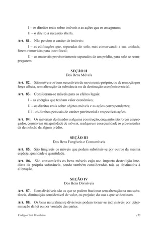 155Código Civil Brasileiro
I – os direitos reais sobre imóveis e as ações que os asseguram;
II – o direito à sucessão aberta.
Art.  81.  Não perdem o caráter de imóveis:
I – as edificações que, separadas do solo, mas conservando a sua unidade,
forem removidas para outro local;
II – os materiais provisoriamente separados de um prédio, para nele se reem-
pregarem.
Seção II
Dos Bens Móveis
Art.  82.  São móveis os bens suscetíveis de movimento próprio, ou de remoção por
força alheia, sem alteração da substância ou da destinação econômico-social.
Art.  83.  Consideram-se móveis para os efeitos legais:
I – as energias que tenham valor econômico;
II – os direitos reais sobre objetos móveis e as ações correspondentes;
III – os direitos pessoais de caráter patrimonial e respectivas ações.
Art.  84.  Os materiais destinados a alguma construção, enquanto não forem empre-
gados, conservam sua qualidade de móveis; readquirem essa qualidade os provenientes
da demolição de algum prédio.
Seção III
Dos Bens Fungíveis e Consumíveis
Art.  85.  São fungíveis os móveis que podem substituir-se por outros da mesma
espécie, qualidade e quantidade.
Art.  86.  São consumíveis os bens móveis cujo uso importa destruição ime-
diata da própria substância, sendo também considerados tais os destinados à
alienação.
Seção IV
Dos Bens Divisíveis
Art.  87.  Bens divisíveis são os que se podem fracionar sem alteração na sua subs-
tância, diminuição considerável de valor, ou prejuízo do uso a que se destinam.
Art.  88.  Os bens naturalmente divisíveis podem tornar-se indivisíveis por deter-
minação da lei ou por vontade das partes.
 