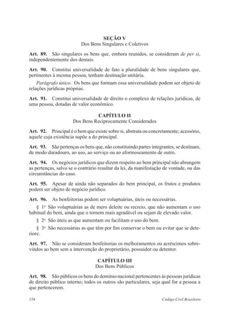 156 Código Civil Brasileiro
Seção V
Dos Bens Singulares e Coletivos
Art.  89.  São singulares os bens que, embora reunidos, se consideram de per si,
independentemente dos demais.
Art.  90.  Constitui universalidade de fato a pluralidade de bens singulares que,
pertinentes à mesma pessoa, tenham destinação unitária.
Parágrafo único.  Os bens que formam essa universalidade podem ser objeto de
relações jurídicas próprias.
Art.  91.  Constitui universalidade de direito o complexo de relações jurídicas, de
uma pessoa, dotadas de valor econômico. 
CAPÍTULO II
Dos Bens Reciprocamente Considerados
Art.  92.  Principal é o bem que existe sobre si, abstrata ou concretamente; acessório,
aquele cuja existência supõe a do principal.
Art.  93.  São pertenças os bens que, não constituindo partes integrantes, se destinam,
de modo duradouro, ao uso, ao serviço ou ao aformoseamento de outro.
Art.  94.  Os negócios jurídicos que dizem respeito ao bem principal não abrangem
as pertenças, salvo se o contrário resultar da lei, da manifestação de vontade, ou das
circunstâncias do caso.
Art.  95.  Apesar de ainda não separados do bem principal, os frutos e produtos
podem ser objeto de negócio jurídico.
Art.  96.  As benfeitorias podem ser voluptuárias, úteis ou necessárias.
§  1o
  São voluptuárias as de mero deleite ou recreio, que não aumentam o uso
habitual do bem, ainda que o tornem mais agradável ou sejam de elevado valor.
§  2o
  São úteis as que aumentam ou facilitam o uso do bem.
§  3o
  São necessárias as que têm por fim conservar o bem ou evitar que se dete-
riore.
Art.  97.  Não se consideram benfeitorias os melhoramentos ou acréscimos sobre-
vindos ao bem sem a intervenção do proprietário, possuidor ou detentor.
CAPÍTULO III
Dos Bens Públicos
Art.  98.  São públicos os bens do domínio nacional pertencentes às pessoas jurídicas
de direito público interno; todos os outros são particulares, seja qual for a pessoa a
que pertencerem.
 