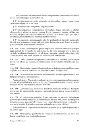 171Código Civil Brasileiro
VII – assinatura das partes e dos demais comparecentes, bem como a do tabelião
ou seu substituto legal, encerrando o ato.
§  2o
  Se algum comparecente não puder ou não souber escrever, outra pessoa
capaz assinará por ele, a seu rogo.
§  3o
  A escritura será redigida na língua nacional.
§  4o
  Se qualquer dos comparecentes não souber a língua nacional e o tabelião
não entender o idioma em que se expressa, deverá comparecer tradutor público para
servir de intérprete, ou, não o havendo na localidade, outra pessoa capaz que, a juízo
do tabelião, tenha idoneidade e conhecimento bastantes.
§  5o
  Se algum dos comparecentes não for conhecido do tabelião, nem puder
identificar-se por documento, deverão participar do ato pelo menos duas testemunhas
que o conheçam e atestem sua identidade.
Art.  216.  Farão a mesma prova que os originais as certidões textuais de qualquer
peça judicial, do protocolo das audiências, ou de outro qualquer livro a cargo do
escrivão, sendo extraídas por ele, ou sob a sua vigilância, e por ele subscritas, assim
como os traslados de autos, quando por outro escrivão consertados.
Art.  217.  Terão a mesma força probante os traslados e as certidões, extraídos por
tabelião ou oficial de registro, de instrumentos ou documentos lançados em suas
notas.
Art.  218.  Os traslados e as certidões considerar-se-ão instrumentos públicos, se os
originais se houverem produzido em juízo como prova de algum ato.
Art.  219.  As declarações constantes de documentos assinados presumem-se ver-
dadeiras em relação aos signatários.
Parágrafo único.  Não tendo relação direta, porém, com as disposições principais
ou com a legitimidade das partes, as declarações enunciativas não eximem os inte-
ressados em sua veracidade do ônus de prová-las.
Art.  220.  A anuência ou a autorização de outrem, necessária à validade de um ato,
provar-se-á do mesmo modo que este, e constará, sempre que se possa, do próprio
instrumento.
Art.  221.  O instrumento particular, feito e assinado, ou somente assinado por
quem esteja na livre disposição e administração de seus bens, prova as obrigações
convencionais de qualquer valor; mas os seus efeitos, bem como os da cessão, não se
operam, a respeito de terceiros, antes de registrado no registro público.
Parágrafo único.  A prova do instrumento particular pode suprir-se pelas outras
de caráter legal.
Art.  222.  O telegrama, quando lhe for contestada a autenticidade, faz prova me-
diante conferência com o original assinado.
 