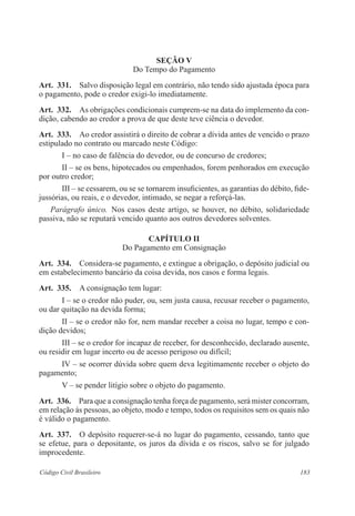 183Código Civil Brasileiro
Seção V
Do Tempo do Pagamento
Art.  331.  Salvo disposição legal em contrário, não tendo sido ajustada época para
o pagamento, pode o credor exigi-lo imediatamente.
Art.  332.  As obrigações condicionais cumprem-se na data do implemento da con-
dição, cabendo ao credor a prova de que deste teve ciência o devedor.
Art.  333.  Ao credor assistirá o direito de cobrar a dívida antes de vencido o prazo
estipulado no contrato ou marcado neste Código:
I – no caso de falência do devedor, ou de concurso de credores;
II – se os bens, hipotecados ou empenhados, forem penhorados em execução
por outro credor;
III – se cessarem, ou se se tornarem insuficientes, as garantias do débito, fide-
jussórias, ou reais, e o devedor, intimado, se negar a reforçá-las.
Parágrafo único.  Nos casos deste artigo, se houver, no débito, solidariedade
passiva, não se reputará vencido quanto aos outros devedores solventes.
CAPÍTULO II
Do Pagamento em Consignação
Art.  334.  Considera-se pagamento, e extingue a obrigação, o depósito judicial ou
em estabelecimento bancário da coisa devida, nos casos e forma legais.
Art.  335.  A consignação tem lugar:
I – se o credor não puder, ou, sem justa causa, recusar receber o pagamento,
ou dar quitação na devida forma;
II – se o credor não for, nem mandar receber a coisa no lugar, tempo e con-
dição devidos;
III – se o credor for incapaz de receber, for desconhecido, declarado ausente,
ou residir em lugar incerto ou de acesso perigoso ou difícil;
IV – se ocorrer dúvida sobre quem deva legitimamente receber o objeto do
pagamento;
V – se pender litígio sobre o objeto do pagamento.
Art.  336.  Para que a consignação tenha força de pagamento, será mister concorram,
em relação às pessoas, ao objeto, modo e tempo, todos os requisitos sem os quais não
é válido o pagamento.
Art.  337.  O depósito requerer-se-á no lugar do pagamento, cessando, tanto que
se efetue, para o depositante, os juros da dívida e os riscos, salvo se for julgado
improcedente.
 