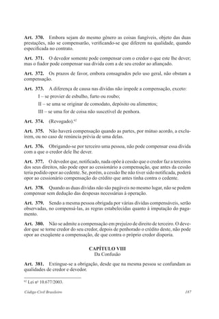 187Código Civil Brasileiro
Art.  370.  Embora sejam do mesmo gênero as coisas fungíveis, objeto das duas
prestações, não se compensarão, verificando-se que diferem na qualidade, quando
especificada no contrato.
Art.  371.  O devedor somente pode compensar com o credor o que este lhe dever;
mas o fiador pode compensar sua dívida com a de seu credor ao afiançado.
Art.  372.  Os prazos de favor, embora consagrados pelo uso geral, não obstam a
compensação.
Art.  373.  A diferença de causa nas dívidas não impede a compensação, exceto:
I – se provier de esbulho, furto ou roubo;
II – se uma se originar de comodato, depósito ou alimentos;
III – se uma for de coisa não suscetível de penhora.
Art.  374.  (Revogado).62
Art.  375.  Não haverá compensação quando as partes, por mútuo acordo, a exclu-
írem, ou no caso de renúncia prévia de uma delas.
Art.  376.  Obrigando-se por terceiro uma pessoa, não pode compensar essa dívida
com a que o credor dele lhe dever.
Art.  377.  O devedor que, notificado, nada opõe à cessão que o credor faz a terceiros
dos seus direitos, não pode opor ao cessionário a compensação, que antes da cessão
teria podido opor ao cedente. Se, porém, a cessão lhe não tiver sido notificada, poderá
opor ao cessionário compensação do crédito que antes tinha contra o cedente.
Art.  378.  Quando as duas dívidas não são pagáveis no mesmo lugar, não se podem
compensar sem dedução das despesas necessárias à operação.
Art.  379.  Sendo a mesma pessoa obrigada por várias dívidas compensáveis, serão
observadas, no compensá-las, as regras estabelecidas quanto à imputação do paga-
mento.
Art.  380.  Não se admite a compensação em prejuízo de direito de terceiro. O deve-
dor que se torne credor do seu credor, depois de penhorado o crédito deste, não pode
opor ao exeqüente a compensação, de que contra o próprio credor disporia.
CAPÍTULO VIII
Da Confusão
Art.  381.  Extingue-se a obrigação, desde que na mesma pessoa se confundam as
qualidades de credor e devedor.
62
Lei no
10.677/2003.
 