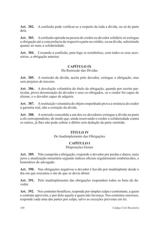 188 Código Civil Brasileiro
Art.  382.  A confusão pode verificar-se a respeito de toda a dívida, ou só de parte
dela.
Art.  383.  Aconfusão operada na pessoa do credor ou devedor solidário só extingue
a obrigação até a concorrência da respectiva parte no crédito, ou na dívida, subsistindo
quanto ao mais a solidariedade.
Art.  384.  Cessando a confusão, para logo se restabelece, com todos os seus aces-
sórios, a obrigação anterior.
CAPÍTULO IX
Da Remissão das Dívidas
Art.  385.  A remissão da dívida, aceita pelo devedor, extingue a obrigação, mas
sem prejuízo de terceiro.
Art.  386.  A devolução voluntária do título da obrigação, quando por escrito par-
ticular, prova desoneração do devedor e seus co-obrigados, se o credor for capaz de
alienar, e o devedor capaz de adquirir.
Art.  387.  Arestituição voluntária do objeto empenhado prova a renúncia do credor
à garantia real, não a extinção da dívida.
Art.  388.  A remissão concedida a um dos co-devedores extingue a dívida na parte
a ele correspondente; de modo que, ainda reservando o credor a solidariedade contra
os outros, já lhes não pode cobrar o débito sem dedução da parte remitida.
TÍTULO IV
Do Inadimplemento das Obrigações
CAPÍTULO I
Disposições Gerais
Art.  389.  Não cumprida a obrigação, responde o devedor por perdas e danos, mais
juros e atualização monetária segundo índices oficiais regularmente estabelecidos, e
honorários de advogado.
Art.  390.  Nas obrigações negativas o devedor é havido por inadimplente desde o
dia em que executou o ato de que se devia abster.
Art.  391.  Pelo inadimplemento das obrigações respondem todos os bens do de-
vedor.
Art.  392.  Nos contratos benéficos, responde por simples culpa o contratante, a quem
o contrato aproveite, e por dolo aquele a quem não favoreça. Nos contratos onerosos,
responde cada uma das partes por culpa, salvo as exceções previstas em lei.
 