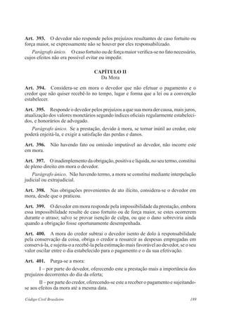 189Código Civil Brasileiro
Art.  393.  O devedor não responde pelos prejuízos resultantes de caso fortuito ou
força maior, se expressamente não se houver por eles responsabilizado.
Parágrafo único.  O caso fortuito ou de força maior verifica-se no fato necessário,
cujos efeitos não era possível evitar ou impedir.
CAPÍTULO II
Da Mora
Art.  394.  Considera-se em mora o devedor que não efetuar o pagamento e o
credor que não quiser recebê-lo no tempo, lugar e forma que a lei ou a convenção
estabelecer.
Art.  395.  Responde o devedor pelos prejuízos a que sua mora der causa, mais juros,
atualização dos valores monetários segundo índices oficiais regularmente estabeleci-
dos, e honorários de advogado.
Parágrafo único.  Se a prestação, devido à mora, se tornar inútil ao credor, este
poderá enjeitá-la, e exigir a satisfação das perdas e danos.
Art.  396.  Não havendo fato ou omissão imputável ao devedor, não incorre este
em mora.
Art.  397.  O inadimplemento da obrigação, positiva e líquida, no seu termo, constitui
de pleno direito em mora o devedor.
Parágrafo único.  Não havendo termo, a mora se constitui mediante interpelação
judicial ou extrajudicial.
Art.  398.  Nas obrigações provenientes de ato ilícito, considera-se o devedor em
mora, desde que o praticou.
Art.  399.  O devedor em mora responde pela impossibilidade da prestação, embora
essa impossibilidade resulte de caso fortuito ou de força maior, se estes ocorrerem
durante o atraso; salvo se provar isenção de culpa, ou que o dano sobreviria ainda
quando a obrigação fosse oportunamente desempenhada.
Art.  400.  A mora do credor subtrai o devedor isento de dolo à responsabilidade
pela conservação da coisa, obriga o credor a ressarcir as despesas empregadas em
conservá-la, e sujeita-o a recebê-la pela estimação mais favorável ao devedor, se o seu
valor oscilar entre o dia estabelecido para o pagamento e o da sua efetivação.
Art.  401.  Purga-se a mora:
I – por parte do devedor, oferecendo este a prestação mais a importância dos
prejuízos decorrentes do dia da oferta;
II – por parte do credor, oferecendo-se este a receber o pagamento e sujeitando-
se aos efeitos da mora até a mesma data.
 