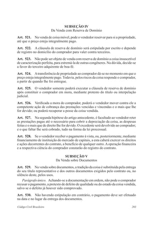 203Código Civil Brasileiro
Subseção IV
Da Venda com Reserva de Domínio
Art.  521.  Na venda de coisa móvel, pode o vendedor reservar para si a propriedade,
até que o preço esteja integralmente pago.
Art.  522.  A cláusula de reserva de domínio será estipulada por escrito e depende
de registro no domicílio do comprador para valer contra terceiros.
Art.  523.  Não pode ser objeto de venda com reserva de domínio a coisa insuscetível
de caracterização perfeita, para estremá-la de outras congêneres. Na dúvida, decide-se
a favor do terceiro adquirente de boa-fé.
Art.  524.  Atransferência de propriedade ao comprador dá-se no momento em que o
preço esteja integralmente pago. Todavia, pelos riscos da coisa responde o comprador,
a partir de quando lhe foi entregue.
Art.  525.  O vendedor somente poderá executar a cláusula de reserva de domínio
após constituir o comprador em mora, mediante protesto do título ou interpelação
judicial.
Art.  526.  Verificada a mora do comprador, poderá o vendedor mover contra ele a
competente ação de cobrança das prestações vencidas e vincendas e o mais que lhe
for devido; ou poderá recuperar a posse da coisa vendida.
Art.  527.  Na segunda hipótese do artigo antecedente, é facultado ao vendedor reter
as prestações pagas até o necessário para cobrir a depreciação da coisa, as despesas
feitas e o mais que de direito lhe for devido. O excedente será devolvido ao comprador;
e o que faltar lhe será cobrado, tudo na forma da lei processual.
Art.  528.  Se o vendedor receber o pagamento à vista, ou, posteriormente, mediante
financiamento de instituição do mercado de capitais, a esta caberá exercer os direitos
e ações decorrentes do contrato, a benefício de qualquer outro. A operação financeira
e a respectiva ciência do comprador constarão do registro do contrato.
Subseção V
Da Venda sobre Documentos
Art.  529.  Na venda sobre documentos, a tradição da coisa é substituída pela entrega
do seu título representativo e dos outros documentos exigidos pelo contrato ou, no
silêncio deste, pelos usos.
Parágrafo único.  Achando-se a documentação em ordem, não pode o comprador
recusar o pagamento, a pretexto de defeito de qualidade ou do estado da coisa vendida,
salvo se o defeito já houver sido comprovado.
Art.  530.  Não havendo estipulação em contrário, o pagamento deve ser efetuado
na data e no lugar da entrega dos documentos.
 