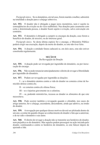 206 Código Civil Brasileiro
Parágrafo único.  Se os donatários, em tal caso, forem marido e mulher, subsistirá
na totalidade a doação para o cônjuge sobrevivo.
Art.  552.  O doador não é obrigado a pagar juros moratórios, nem é sujeito às
conseqüências da evicção ou do vício redibitório. Nas doações para casamento com
certa e determinada pessoa, o doador ficará sujeito à evicção, salvo convenção em
contrário.
Art.  553.  O donatário é obrigado a cumprir os encargos da doação, caso forem a
benefício do doador, de terceiro, ou do interesse geral.
Parágrafo único.  Se desta última espécie for o encargo, o Ministério Público
poderá exigir sua execução, depois da morte do doador, se este não tiver feito.
Art.  554.  A doação a entidade futura caducará se, em dois anos, esta não estiver
constituída regularmente.
Seção II
Da Revogação da Doação
Art.  555.  A doação pode ser revogada por ingratidão do donatário, ou por inexe-
cução do encargo.
Art.  556.  Não se pode renunciar antecipadamente o direito de revogar a liberalidade
por ingratidão do donatário.
Art.  557.  Podem ser revogadas por ingratidão as doações:
I – se o donatário atentou contra a vida do doador ou cometeu crime de ho-
micídio doloso contra ele;
II – se cometeu contra ele ofensa física;
III – se o injuriou gravemente ou o caluniou;
IV – se, podendo ministrá-los, recusou ao doador os alimentos de que este
necessitava.
Art.  558.  Pode ocorrer também a revogação quando o ofendido, nos casos do
artigo anterior, for o cônjuge, ascendente, descendente, ainda que adotivo, ou irmão
do doador.
Art.  559.  A revogação por qualquer desses motivos deverá ser pleiteada dentro de
um ano, a contar de quando chegue ao conhecimento do doador o fato que a autorizar,
e de ter sido o donatário o seu autor.
Art.  560.  O direito de revogar a doação não se transmite aos herdeiros do doador,
nem prejudica os do donatário. Mas aqueles podem prosseguir na ação iniciada pelo
doador, continuando-a contra os herdeiros do donatário, se este falecer depois de
ajuizada a lide.
 
