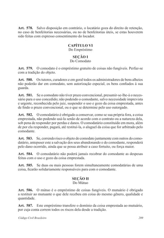 209Código Civil Brasileiro
Art.  578.  Salvo disposição em contrário, o locatário goza do direito de retenção,
no caso de benfeitorias necessárias, ou no de benfeitorias úteis, se estas houverem
sido feitas com expresso consentimento do locador.
CAPÍTULO VI
Do Empréstimo
Seção I
Do Comodato
Art.  579.  O comodato é o empréstimo gratuito de coisas não fungíveis. Perfaz-se
com a tradição do objeto.
Art.  580.  Os tutores, curadores e em geral todos os administradores de bens alheios
não poderão dar em comodato, sem autorização especial, os bens confiados à sua
guarda.
Art.  581.  Se o comodato não tiver prazo convencional, presumir-se-lhe-á o neces-
sário para o uso concedido; não podendo o comodante, salvo necessidade imprevista
e urgente, reconhecida pelo juiz, suspender o uso e gozo da coisa emprestada, antes
de findo o prazo convencional, ou o que se determine pelo uso outorgado.
Art.  582.  O comodatário é obrigado a conservar, como se sua própria fora, a coisa
emprestada, não podendo usá-la senão de acordo com o contrato ou a natureza dela,
sob pena de responder por perdas e danos. O comodatário constituído em mora, além
de por ela responder, pagará, até restituí-la, o aluguel da coisa que for arbitrado pelo
comodante.
Art.  583.  Se, correndo risco o objeto do comodato juntamente com outros do como-
datário, antepuser este a salvação dos seus abandonando o do comodante, responderá
pelo dano ocorrido, ainda que se possa atribuir a caso fortuito, ou força maior.
Art.  584.  O comodatário não poderá jamais recobrar do comodante as despesas
feitas com o uso e gozo da coisa emprestada.
Art.  585.  Se duas ou mais pessoas forem simultaneamente comodatárias de uma
coisa, ficarão solidariamente responsáveis para com o comodante.
Seção II
Do Mútuo
Art.  586.  O mútuo é o empréstimo de coisas fungíveis. O mutuário é obrigado
a restituir ao mutuante o que dele recebeu em coisa do mesmo gênero, qualidade e
quantidade.
Art.  587.  Este empréstimo transfere o domínio da coisa emprestada ao mutuário,
por cuja conta correm todos os riscos dela desde a tradição.
 
