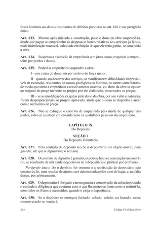 214 Código Civil Brasileiro
ficará limitada aos danos resultantes de defeitos previstos no art. 618 e seu parágrafo
único.
Art.  623.  Mesmo após iniciada a construção, pode o dono da obra suspendê-la,
desde que pague ao empreiteiro as despesas e lucros relativos aos serviços já feitos,
mais indenização razoável, calculada em função do que ele teria ganho, se concluída
a obra.
Art.  624.  Suspensa a execução da empreitada sem justa causa, responde o emprei-
teiro por perdas e danos.
Art.  625.  Poderá o empreiteiro suspender a obra:
I – por culpa do dono, ou por motivo de força maior;
II – quando, no decorrer dos serviços, se manifestarem dificuldades imprevisí-
veis de execução, resultantes de causas geológicas ou hídricas, ou outras semelhantes,
de modo que torne a empreitada excessivamente onerosa, e o dono da obra se opuser
ao reajuste do preço inerente ao projeto por ele elaborado, observados os preços;
III – se as modificações exigidas pelo dono da obra, por seu vulto e natureza,
forem desproporcionais ao projeto aprovado, ainda que o dono se disponha a arcar
com o acréscimo de preço.
Art.  626.  Não se extingue o contrato de empreitada pela morte de qualquer das
partes, salvo se ajustado em consideração às qualidades pessoais do empreiteiro.
CAPÍTULO IX
Do Depósito
Seção I
Do Depósito Voluntário
Art.  627.  Pelo contrato de depósito recebe o depositário um objeto móvel, para
guardar, até que o depositante o reclame.
Art.  628.  O contrato de depósito é gratuito, exceto se houver convenção em contrá-
rio, se resultante de atividade negocial ou se o depositário o praticar por profissão.
Parágrafo único.  Se o depósito for oneroso e a retribuição do depositário não
constar de lei, nem resultar de ajuste, será determinada pelos usos do lugar, e, na falta
destes, por arbitramento.
Art.  629.  O depositário é obrigado a ter na guarda e conservação da coisa depositada
o cuidado e diligência que costuma com o que lhe pertence, bem como a restituí-la,
com todos os frutos e acrescidos, quando o exija o depositante.
Art.  630.  Se o depósito se entregou fechado, colado, selado, ou lacrado, nesse
mesmo estado se manterá.
 