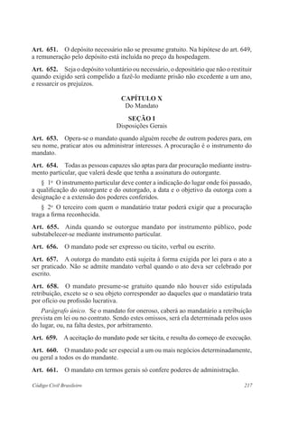 217Código Civil Brasileiro
Art.  651.  O depósito necessário não se presume gratuito. Na hipótese do art. 649,
a remuneração pelo depósito está incluída no preço da hospedagem.
Art.  652.  Seja o depósito voluntário ou necessário, o depositário que não o restituir
quando exigido será compelido a fazê-lo mediante prisão não excedente a um ano,
e ressarcir os prejuízos.
CAPÍTULO X
Do Mandato
Seção I
Disposições Gerais
Art.  653.  Opera-se o mandato quando alguém recebe de outrem poderes para, em
seu nome, praticar atos ou administrar interesses. A procuração é o instrumento do
mandato.
Art.  654.  Todas as pessoas capazes são aptas para dar procuração mediante instru-
mento particular, que valerá desde que tenha a assinatura do outorgante.
§  1o
  O instrumento particular deve conter a indicação do lugar onde foi passado,
a qualificação do outorgante e do outorgado, a data e o objetivo da outorga com a
designação e a extensão dos poderes conferidos.
§  2o
  O terceiro com quem o mandatário tratar poderá exigir que a procuração
traga a firma reconhecida.
Art.  655.  Ainda quando se outorgue mandato por instrumento público, pode
substabelecer-se mediante instrumento particular.
Art.  656.  O mandato pode ser expresso ou tácito, verbal ou escrito.
Art.  657.  A outorga do mandato está sujeita à forma exigida por lei para o ato a
ser praticado. Não se admite mandato verbal quando o ato deva ser celebrado por
escrito.
Art.  658.  O mandato presume-se gratuito quando não houver sido estipulada
retribuição, exceto se o seu objeto corresponder ao daqueles que o mandatário trata
por ofício ou profissão lucrativa.
Parágrafo único.  Se o mandato for oneroso, caberá ao mandatário a retribuição
prevista em lei ou no contrato. Sendo estes omissos, será ela determinada pelos usos
do lugar, ou, na falta destes, por arbitramento.
Art.  659.  A aceitação do mandato pode ser tácita, e resulta do começo de execução.
Art.  660.  O mandato pode ser especial a um ou mais negócios determinadamente,
ou geral a todos os do mandante.
Art.  661.  O mandato em termos gerais só confere poderes de administração.
 