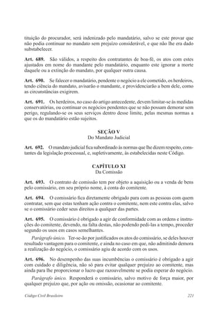 221Código Civil Brasileiro
tituição do procurador, será indenizado pelo mandatário, salvo se este provar que
não podia continuar no mandato sem prejuízo considerável, e que não lhe era dado
substa­belecer.
Art.  689.  São válidos, a respeito dos contratantes de boa-fé, os atos com estes
ajustados em nome do mandante pelo mandatário, enquanto este ignorar a morte
daquele ou a extinção do mandato, por qualquer outra causa.
Art.  690.  Se falecer o mandatário, pendente o negócio a ele cometido, os herdeiros,
tendo ciência do mandato, avisarão o mandante, e providenciarão a bem dele, como
as circunstâncias exigirem.
Art.  691.  Os herdeiros, no caso do artigo antecedente, devem limitar-se às medidas
conservatórias, ou continuar os negócios pendentes que se não possam demorar sem
perigo, regulando-se os seus serviços dentro desse limite, pelas mesmas normas a
que os do mandatário estão sujeitos.
Seção V
Do Mandato Judicial
Art.  692.  Omandatojudicialficasubordinadoàsnormasquelhedizemrespeito,cons-
tantes da legislação processual, e, supletivamente, às estabelecidas neste Código.
CAPÍTULO XI
Da Comissão
Art.  693.  O contrato de comissão tem por objeto a aquisição ou a venda de bens
pelo comissário, em seu próprio nome, à conta do comitente.
Art.  694.  O comissário fica diretamente obrigado para com as pessoas com quem
contratar, sem que estas tenham ação contra o comitente, nem este contra elas, salvo
se o comissário ceder seus direitos a qualquer das partes.
Art.  695.  O comissário é obrigado a agir de conformidade com as ordens e instru-
ções do comitente, devendo, na falta destas, não podendo pedi-las a tempo, proceder
segundo os usos em casos semelhantes.
Parágrafo único.  Ter-se-ão por justificados os atos do comissário, se deles houver
resultado vantagem para o comitente, e ainda no caso em que, não admitindo demora
a realização do negócio, o comissário agiu de acordo com os usos.
Art.  696.  No desempenho das suas incumbências o comissário é obrigado a agir
com cuidado e diligência, não só para evitar qualquer prejuízo ao comitente, mas
ainda para lhe proporcionar o lucro que razoavelmente se podia esperar do negócio.
Parágrafo único.  Responderá o comissário, salvo motivo de força maior, por
qualquer prejuízo que, por ação ou omissão, ocasionar ao comitente.
 