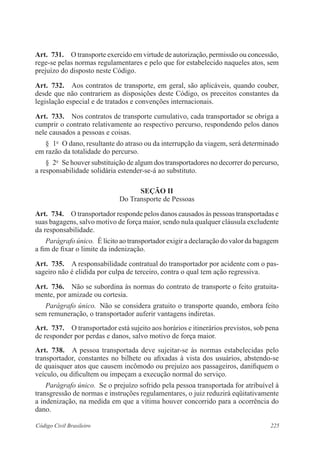 225Código Civil Brasileiro
Art.  731.  O transporte exercido em virtude de autorização, permissão ou concessão,
rege-se pelas normas regulamentares e pelo que for estabelecido naqueles atos, sem
prejuízo do disposto neste Código.
Art.  732.  Aos contratos de transporte, em geral, são aplicáveis, quando couber,
desde que não contrariem as disposições deste Código, os preceitos constantes da
legislação especial e de tratados e convenções internacionais.
Art.  733.  Nos contratos de transporte cumulativo, cada transportador se obriga a
cumprir o contrato relativamente ao respectivo percurso, respondendo pelos danos
nele causados a pessoas e coisas.
§  1o
  O dano, resultante do atraso ou da interrupção da viagem, será determinado
em razão da totalidade do percurso.
§  2o
  Se houver substituição de algum dos transportadores no decorrer do percurso,
a responsabilidade solidária estender-se-á ao substituto.
Seção II
Do Transporte de Pessoas
Art.  734.  O transportador responde pelos danos causados às pessoas transportadas e
suas bagagens, salvo motivo de força maior, sendo nula qualquer cláusula excludente
da responsabilidade. 
Parágrafo único.  É lícito ao transportador exigir a declaração do valor da bagagem
a fim de fixar o limite da indenização.
Art.  735.  A responsabilidade contratual do transportador por acidente com o pas-
sageiro não é elidida por culpa de terceiro, contra o qual tem ação regressiva.
Art.  736.  Não se subordina às normas do contrato de transporte o feito gratuita-
mente, por amizade ou cortesia.
Parágrafo único.  Não se considera gratuito o transporte quando, embora feito
sem remuneração, o transportador auferir vantagens indiretas.
Art.  737.  O transportador está sujeito aos horários e itinerários previstos, sob pena
de responder por perdas e danos, salvo motivo de força maior.
Art.  738.  A pessoa transportada deve sujeitar-se às normas estabelecidas pelo
transportador, constantes no bilhete ou afixadas à vista dos usuários, abstendo-se
de quaisquer atos que causem incômodo ou prejuízo aos passageiros, danifiquem o
veículo, ou dificultem ou impeçam a execução normal do serviço.
Parágrafo único.  Se o prejuízo sofrido pela pessoa transportada for atribuível à
transgressão de normas e instruções regulamentares, o juiz reduzirá eqüitativamente
a indenização, na medida em que a vítima houver concorrido para a ocorrência do
dano.
 