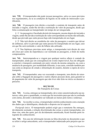 226 Código Civil Brasileiro
Art.  739.  O transportador não pode recusar passageiros, salvo os casos previstos
nos regulamentos, ou se as condições de higiene ou de saúde do interessado o jus-
tificarem.
Art.  740.  O passageiro tem direito a rescindir o contrato de transporte antes de
iniciada a viagem, sendo-lhe devida a restituição do valor da passagem, desde que
feita a comunicação ao transportador em tempo de ser renegociada.
§  1o
  Ao passageiro é facultado desistir do transporte, mesmo depois de iniciada a
viagem, sendo-lhe devida a restituição do valor correspondente ao trecho não utilizado,
desde que provado que outra pessoa haja sido transportada em seu lugar.
§  2o
  Não terá direito ao reembolso do valor da passagem o usuário que deixar
de embarcar, salvo se provado que outra pessoa foi transportada em seu lugar, caso
em que lhe será restituído o valor do bilhete não utilizado.
§  3o
  Nas hipóteses previstas neste artigo, o transportador terá direito de reter
até cinco por cento da importância a ser restituída ao passageiro, a título de multa
compensatória.
Art.  741.  Interrompendo-se a viagem por qualquer motivo alheio à vontade do
transportador, ainda que em conseqüência de evento imprevisível, fica ele obrigado
a concluir o transporte contratado em outro veículo da mesma categoria, ou, com a
anuência do passageiro, por modalidade diferente, à sua custa, correndo também por
sua conta as despesas de estada e alimentação do usuário, durante a espera de novo
transporte.
Art.  742.  O transportador, uma vez executado o transporte, tem direito de reten-
ção sobre a bagagem de passageiro e outros objetos pessoais deste, para garantir-se
do pagamento do valor da passagem que não tiver sido feito no início ou durante o
percurso.
Seção III
Do Transporte de Coisas
Art.  743.  A coisa, entregue ao transportador, deve estar caracterizada pela sua na-
tureza, valor, peso e quantidade, e o mais que for necessário para que não se confunda
com outras, devendo o destinatário ser indicado ao menos pelo nome e endereço.
Art.  744.  Ao receber a coisa, o transportador emitirá conhecimento com a menção
dos dados que a identifiquem, obedecido o disposto em lei especial.
Parágrafo único.  O transportador poderá exigir que o remetente lhe entregue,
devidamente assinada, a relação discriminada das coisas a serem transportadas, em
duas vias, uma das quais, por ele devidamente autenticada, ficará fazendo parte in-
tegrante do conhecimento.
Art.  745.  Em caso de informação inexata ou falsa descrição no documento a que
se refere o artigo antecedente, será o transportador indenizado pelo prejuízo que so-
 