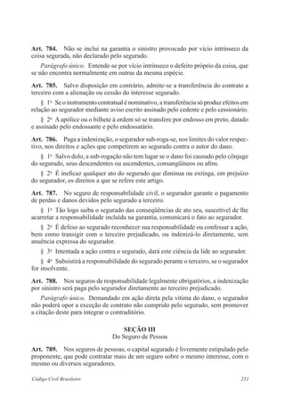 231Código Civil Brasileiro
Art.  784.  Não se inclui na garantia o sinistro provocado por vício intrínseco da
coisa segurada, não declarado pelo segurado.
Parágrafo único.  Entende-se por vício intrínseco o defeito próprio da coisa, que
se não encontra normalmente em outras da mesma espécie.
Art.  785.  Salvo disposição em contrário, admite-se a transferência do contrato a
terceiro com a alienação ou cessão do interesse segurado.
§  1o
  Se o instrumento contratual é nominativo, a transferência só produz efeitos em
relação ao segurador mediante aviso escrito assinado pelo cedente e pelo cessionário.
§  2o
  A apólice ou o bilhete à ordem só se transfere por endosso em preto, datado
e assinado pelo endossante e pelo endossatário.
Art.  786.  Paga a indenização, o segurador sub-roga-se, nos limites do valor respec-
tivo, nos direitos e ações que competirem ao segurado contra o autor do dano.
§  1o
  Salvo dolo, a sub-rogação não tem lugar se o dano foi causado pelo cônjuge
do segurado, seus descendentes ou ascendentes, consangüíneos ou afins.
§  2o
  É ineficaz qualquer ato do segurado que diminua ou extinga, em prejuízo
do segurador, os direitos a que se refere este artigo.
Art.  787.  No seguro de responsabilidade civil, o segurador garante o pagamento
de perdas e danos devidos pelo segurado a terceiro.
§  1o
  Tão logo saiba o segurado das conseqüências de ato seu, suscetível de lhe
acarretar a responsabilidade incluída na garantia, comunicará o fato ao segurador.
§  2o
  É defeso ao segurado reconhecer sua responsabilidade ou confessar a ação,
bem como transigir com o terceiro prejudicado, ou indenizá-lo diretamente, sem
anuência expressa do segurador.
§  3o
  Intentada a ação contra o segurado, dará este ciência da lide ao segurador.
§  4o
  Subsistirá a responsabilidade do segurado perante o terceiro, se o segurador
for insolvente.
Art.  788.  Nos seguros de responsabilidade legalmente obrigatórios, a indenização
por sinistro será paga pelo segurador diretamente ao terceiro prejudicado.
Parágrafo único.  Demandado em ação direta pela vítima do dano, o segurador
não poderá opor a exceção de contrato não cumprido pelo segurado, sem promover
a citação deste para integrar o contraditório.
Seção III
Do Seguro de Pessoa
Art.  789.  Nos seguros de pessoas, o capital segurado é livremente estipulado pelo
proponente, que pode contratar mais de um seguro sobre o mesmo interesse, com o
mesmo ou diversos seguradores.
 