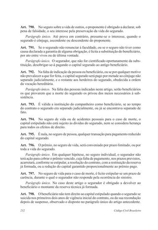 232 Código Civil Brasileiro
Art.  790.  No seguro sobre a vida de outros, o proponente é obrigado a declarar, sob
pena de falsidade, o seu interesse pela preservação da vida do segurado.
Parágrafo único.  Até prova em contrário, presume-se o interesse, quando o
segurado é cônjuge, ascendente ou descendente do proponente.
Art.  791.  Se o segurado não renunciar à faculdade, ou se o seguro não tiver como
causa declarada a garantia de alguma obrigação, é lícita a substituição do beneficiário,
por ato entre vivos ou de última vontade.
Parágrafo único.  O segurador, que não for cientificado oportunamente da subs-
tituição, desobrigar-se-á pagando o capital segurado ao antigo beneficiário.
Art.  792.  Na falta de indicação da pessoa ou beneficiário, ou se por qualquer motivo
não prevalecer a que for feita, o capital segurado será pago por metade ao cônjuge não
separado judicialmente, e o restante aos herdeiros do segurado, obedecida a ordem
da vocação hereditária.
Parágrafo único.  Na falta das pessoas indicadas neste artigo, serão benefi­ciários
os que provarem que a morte do segurado os privou dos meios necessários à sub-
sistência.
Art.  793.  É válida a instituição do companheiro como beneficiário, se ao tempo
do contrato o segurado era separado judicialmente, ou já se encontrava separado de
fato.
Art.  794.  No seguro de vida ou de acidentes pessoais para o caso de morte, o
capital estipulado não está sujeito às dívidas do segurado, nem se considera herança
para todos os efeitos de direito.
Art.  795.  É nula, no seguro de pessoa, qualquer transação para pagamento reduzido
do capital segurado.
Art.  796.  O prêmio, no seguro de vida, será conveniado por prazo limitado, ou por
toda a vida do segurado.
Parágrafo único.  Em qualquer hipótese, no seguro individual, o segurador não
terá ação para cobrar o prêmio vencido, cuja falta de pagamento, nos prazos previstos,
acarretará, conforme se estipular, a resolução do contrato, com a restituição da reserva
já formada, ou a redução do capital garantido proporcionalmente ao prêmio pago.
Art.  797.  No seguro de vida para o caso de morte, é lícito estipular-se um prazo de
carência, durante o qual o segurador não responde pela ocorrência do sinistro.
Parágrafo único.  No caso deste artigo o segurador é obrigado a devolver ao
beneficiário o montante da reserva técnica já formada.
Art.  798.  O beneficiário não tem direito ao capital estipulado quando o segurado se
suicida nos primeiros dois anos de vigência inicial do contrato, ou da sua recondução
depois de suspenso, observado o disposto no parágrafo único do artigo antecedente.
 