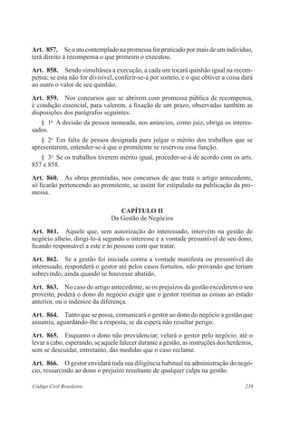 239Código Civil Brasileiro
Art.  857.  Se o ato contemplado na promessa for praticado por mais de um indivíduo,
terá direito à recompensa o que primeiro o executou.
Art.  858.  Sendo simultânea a execução, a cada um tocará quinhão igual na recom-
pensa; se esta não for divisível, conferir-se-á por sorteio, e o que obtiver a coisa dará
ao outro o valor de seu quinhão.
Art.  859.  Nos concursos que se abrirem com promessa pública de recompensa,
é condição essencial, para valerem, a fixação de um prazo, observadas também as
disposições dos parágrafos seguintes.
§  1o
  A decisão da pessoa nomeada, nos anúncios, como juiz, obriga os interes-
sados.
§  2o
  Em falta de pessoa designada para julgar o mérito dos trabalhos que se
apresentarem, entender-se-á que o promitente se reservou essa função.
§  3o
  Se os trabalhos tiverem mérito igual, proceder-se-á de acordo com os arts.
857 e 858.
Art.  860.  As obras premiadas, nos concursos de que trata o artigo antecedente,
só ficarão pertencendo ao promitente, se assim for estipulado na publicação da pro-
messa.
CAPÍTULO II
Da Gestão de Negócios
Art.  861.  Aquele que, sem autorização do interessado, intervém na gestão de
negócio alheio, dirigi-lo-á segundo o interesse e a vontade presumível de seu dono,
ficando responsável a este e às pessoas com que tratar.
Art.  862.  Se a gestão foi iniciada contra a vontade manifesta ou presumível do
interessado, responderá o gestor até pelos casos fortuitos, não provando que teriam
sobrevindo, ainda quando se houvesse abatido.
Art.  863.  No caso do artigo antecedente, se os prejuízos da gestão excederem o seu
proveito, poderá o dono do negócio exigir que o gestor restitua as coisas ao estado
anterior, ou o indenize da diferença.
Art.  864.  Tanto que se possa, comunicará o gestor ao dono do negócio a gestão que
assumiu, aguardando-lhe a resposta, se da espera não resultar perigo.
Art.  865.  Enquanto o dono não providenciar, velará o gestor pelo negócio, até o
levar a cabo, esperando, se aquele falecer durante a gestão, as instruções dos herdeiros,
sem se descuidar, entretanto, das medidas que o caso reclame.
Art.  866.  O gestor envidará toda sua diligência habitual na administração do negó-
cio, ressarcindo ao dono o prejuízo resultante de qualquer culpa na gestão.
 