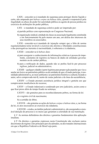 25Código Civil Brasileiro
LXIX – conceder-se-á mandado de segurança para proteger direito ­líquido e
certo, não amparado por habeas corpus ou habeas data, quando o responsável pela
ilegalidade ou abuso de poder for autoridade pública ou ­agente de pessoa jurídica no
exercício de atribuições do poder público;
LXX – o mandado de segurança coletivo pode ser impetrado por:
a) partido político com representação no Congresso Nacional;
b) organização sindical, entidade de classe ou associação legalmente constituída
e em funcionamento há pelo menos um ano, em defesa dos interesses de
seus membros ou associados;
LXXI – conceder-se-á mandado de injunção sempre que a falta de ­norma
­regulamentadora torne inviável o exercício dos direitos e liberdades constitucionais
e das prerrogativas inerentes à nacionalidade, à soberania e à ­cidadania;
LXXII – conceder-se-á habeas data:
a) para assegurar o conhecimento de informações relativas à pessoa do impe-
trante, constantes de registros ou bancos de dados de entidades governa-
mentais ou de caráter público;
b) para a retificação de dados, quando não se prefira fazê-lo por ­processo
sigiloso, judicial ou administrativo;
LXXIII – qualquer cidadão é parte legítima para propor ação popular que vise a
anular ato lesivo ao patrimônio público ou de entidade de que o Estado participe, à mo-
ralidade administrativa, ao meio ambiente e ao ­patrimônio histórico e cultural, ficando o
autor, salvo comprovada má-fé, isento de custas judiciais e do ônus da sucumbência;
LXXIV – o Estado prestará assistência jurídica integral e gratuita aos que
comprovarem insuficiência de recursos;
LXXV – o Estado indenizará o condenado por erro judiciário, assim como o
que ficar preso além do tempo fixado na sentença;
LXXVI – são gratuitos para os reconhecidamente pobres, na forma da lei:
a) o registro civil de nascimento;
b) a certidão de óbito;
LXXVII – são gratuitas as ações de habeas corpus e habeas data, e, na forma
da lei, os atos necessários ao exercício da cidadania;
LXXVIII – a todos, no âmbito judicial e administrativo, são assegurados a razo-
ável duração do processo e os meios que garantam a celeridade de sua tramitação.
§ 1o
  As normas definidoras dos direitos e garantias fundamentais têm ­aplicação
imediata.
§ 2o
  Os direitos e garantias expressos nesta Constituição não excluem ­outros
­decorrentes do regime e dos princípios por ela adotados, ou dos tratados ­internacionais
em que a República Federativa do Brasil seja parte.
 