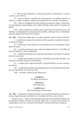 251Código Civil Brasileiro
V – sobre os frutos agrícolas, o credor por sementes, instrumentos e serviços
à cultura, ou à colheita;
VI – sobre as alfaias e utensílios de uso doméstico, nos prédios rústicos ou
urbanos, o credor de aluguéis, quanto às prestações do ano corrente e do anterior;
VII – sobre os exemplares da obra existente na massa do editor, o autor dela,
ou seus legítimos representantes, pelo crédito fundado contra aquele no contrato da
edição;
VIII – sobre o produto da colheita, para a qual houver concorrido com o seu
trabalho, e precipuamente a quaisquer outros créditos, ainda que reais, o trabalhador
agrícola, quanto à dívida dos seus salários.
Art.  965.  Goza de privilégio geral, na ordem seguinte, sobre os bens do devedor:
I – o crédito por despesa de seu funeral, feito segundo a condição do morto e
o costume do lugar;
II – o crédito por custas judiciais, ou por despesas com a arrecadação e liqui-
dação da massa;
III – o crédito por despesas com o luto do cônjuge sobrevivo e dos filhos do
devedor falecido, se foram moderadas;
IV – o crédito por despesas com a doença de que faleceu o devedor, no semestre
anterior à sua morte;
V – o crédito pelos gastos necessários à mantença do devedor falecido e sua
família, no trimestre anterior ao falecimento;
VI – o crédito pelos impostos devidos à Fazenda Pública, no ano corrente e
no anterior;
VII – o crédito pelos salários dos empregados do serviço doméstico do devedor,
nos seus derradeiros seis meses de vida;
VIII – os demais créditos de privilégio geral.
LIVRO II
Do Direito de Empresa
TÍTULO I
Do Empresário
CAPÍTULO I
Da Caracterização e da Inscrição
Art.  966.  Considera-se empresário quem exerce profissionalmente atividade eco-
nômica organizada para a produção ou a circulação de bens ou de serviços.
Parágrafo único.  Não se considera empresário quem exerce profissão intelectual,
de natureza científica, literária ou artística, ainda com o concurso de auxiliares ou
colaboradores, salvo se o exercício da profissão constituir elemento de empresa.
 