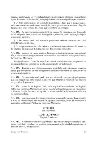 253Código Civil Brasileiro
podendo a autorização ser revogada pelo juiz, ouvidos os pais, tutores ou representantes
legais do menor ou do interdito, sem prejuízo dos direitos adquiridos por terceiros.
§  2o
  Não ficam sujeitos ao resultado da empresa os bens que o incapaz já pos-
suía, ao tempo da sucessão ou da interdição, desde que estranhos ao acervo daquela,
devendo tais fatos constar do alvará que conceder a autorização.
Art.  975.  Se o representante ou assistente do incapaz for pessoa que, por disposição
de lei, não puder exercer atividade de empresário, nomeará, com a aprovação do juiz,
um ou mais gerentes.
§  1o
  Do mesmo modo será nomeado gerente em todos os casos em que o juiz
entender ser conveniente.
§  2o
  A aprovação do juiz não exime o representante ou assistente do menor ou
do interdito da responsabilidade pelos atos dos gerentes nomeados.
Art.  976.  A prova da emancipação e da autorização do incapaz, nos casos do art.
974, e a de eventual revogação desta, serão inscritas ou averbadas no Registro Público
de Empresas Mercantis.
Parágrafo único.  O uso da nova firma caberá, conforme o caso, ao gerente; ou
ao representante do incapaz; ou a este, quando puder ser autorizado.
Art.  977.  Faculta-se aos cônjuges contratar sociedade, entre si ou com terceiros,
desde que não tenham casado no regime da comunhão universal de bens, ou no da
separação obrigatória.
Art.  978.  O empresário casado pode, sem necessidade de outorga conjugal, qualquer
que seja o regime de bens, alienar os imóveis que integrem o patrimônio da empresa
ou gravá-los de ônus real.
Art.  979.  Além de no Registro Civil, serão arquivados e averbados, no Registro
Público de Empresas Mercantis, os pactos e declarações antenupciais do empresário,
o título de doação, herança, ou legado, de bens clausulados de incomunicabilidade
ou inalienabilidade.
Art.  980.  Asentença que decretar ou homologar a separação judicial do empresário
e o ato de reconciliação não podem ser opostos a terceiros, antes de arquivados e
averbados no Registro Público de Empresas Mercantis.
TÍTULO II
Da Sociedade
CAPÍTULO ÚNICO
Disposições Gerais
Art.  981.  Celebram contrato de sociedade as pessoas que reciprocamente se obri-
gam a contribuir, com bens ou serviços, para o exercício de atividade econômica e a
partilha, entre si, dos resultados. 
 