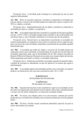 254 Código Civil Brasileiro
Parágrafo único.  A atividade pode restringir-se à realização de um ou mais
negócios determinados.
Art.  982.  Salvo as exceções expressas, considera-se empresária a sociedade que
tem por objeto o exercício de atividade própria de empresário sujeito a registro (art.
967); e, simples, as demais. 
Parágrafo único.  Independentemente de seu objeto, considera-se empresária a
sociedade por ações; e, simples, a cooperativa.
Art.  983.  Asociedade empresária deve constituir-se segundo um dos tipos regulados
nos arts. 1.039 a 1.092; a sociedade simples pode constituir-se de conformidade com
um desses tipos, e, não o fazendo, subordina-se às normas que lhe são próprias.
Parágrafo único.  Ressalvam-se as disposições concernentes à sociedade em
conta de participação e à cooperativa, bem como as constantes de leis especiais que,
para o exercício de certas atividades, imponham a constituição da sociedade segundo
determinado tipo.
Art.  984.  A sociedade que tenha por objeto o exercício de atividade própria de
empresário rural e seja constituída, ou transformada, de acordo com um dos tipos de
sociedade empresária, pode, com as formalidades do art. 968, requerer inscrição no
Registro Público de Empresas Mercantis da sua sede, caso em que, depois de inscrita,
ficará equiparada, para todos os efeitos, à sociedade empresária.
Parágrafo único.  Embora já constituída a sociedade segundo um daqueles tipos,
o pedido de inscrição se subordinará, no que for aplicável, às normas que regem a
transformação.
Art.  985.  A sociedade adquire personalidade jurídica com a inscrição, no registro
próprio e na forma da lei, dos seus atos constitutivos (arts. 45 e 1.150).
SUBTÍTULO I
Da Sociedade Não Personificada
CAPÍTULO I
Da Sociedade em Comum
Art.  986.  Enquanto não inscritos os atos constitutivos, reger-se-á a sociedade, exceto
por ações em organização, pelo disposto neste Capítulo, observadas, subsidiariamente
e no que com ele forem compatíveis, as normas da sociedade simples.
Art.  987.  Os sócios, nas relações entre si ou com terceiros, somente por escrito
podem provar a existência da sociedade, mas os terceiros podem prová-la de qualquer
modo.
Art.  988.  Os bens e dívidas sociais constituem patrimônio especial, do qual os
sócios são titulares em comum.
 