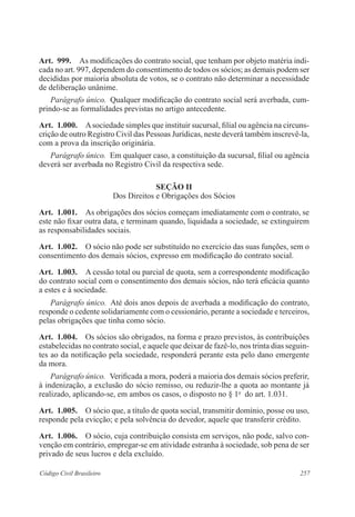 257Código Civil Brasileiro
Art.  999.  As modificações do contrato social, que tenham por objeto matéria indi-
cada no art. 997, dependem do consentimento de todos os sócios; as demais podem ser
decididas por maioria absoluta de votos, se o contrato não determinar a necessidade
de deliberação unânime.
Parágrafo único.  Qualquer modificação do contrato social será averbada, cum-
prindo-se as formalidades previstas no artigo antecedente.
Art.  1.000.  Asociedade simples que instituir sucursal, filial ou agência na circuns-
crição de outro Registro Civil das Pessoas Jurídicas, neste deverá também inscrevê-la,
com a prova da inscrição originária.
Parágrafo único.  Em qualquer caso, a constituição da sucursal, filial ou agência
deverá ser averbada no Registro Civil da respectiva sede.
Seção II
Dos Direitos e Obrigações dos Sócios
Art.  1.001.  As obrigações dos sócios começam imediatamente com o contrato, se
este não fixar outra data, e terminam quando, liquidada a sociedade, se extinguirem
as responsabilidades sociais.
Art.  1.002.  O sócio não pode ser substituído no exercício das suas funções, sem o
consentimento dos demais sócios, expresso em modificação do contrato social.
Art.  1.003.  A cessão total ou parcial de quota, sem a correspondente modificação
do contrato social com o consentimento dos demais sócios, não terá eficácia quanto
a estes e à sociedade.
Parágrafo único.  Até dois anos depois de averbada a modificação do contrato,
responde o cedente solidariamente com o cessionário, perante a sociedade e terceiros,
pelas obrigações que tinha como sócio.
Art.  1.004.  Os sócios são obrigados, na forma e prazo previstos, às contribuições
estabelecidas no contrato social, e aquele que deixar de fazê-lo, nos trinta dias seguin-
tes ao da notificação pela sociedade, responderá perante esta pelo dano emergente
da mora.
Parágrafo único.  Verificada a mora, poderá a maioria dos demais sócios preferir,
à indenização, a exclusão do sócio remisso, ou reduzir-lhe a quota ao montante já
realizado, aplicando-se, em ambos os casos, o disposto no § 1o
  do art. 1.031.
Art.  1.005.  O sócio que, a título de quota social, transmitir domínio, posse ou uso,
responde pela evicção; e pela solvência do devedor, aquele que transferir crédito.
Art.  1.006.  O sócio, cuja contribuição consista em serviços, não pode, salvo con-
venção em contrário, empregar-se em atividade estranha à sociedade, sob pena de ser
privado de seus lucros e dela excluído.
 