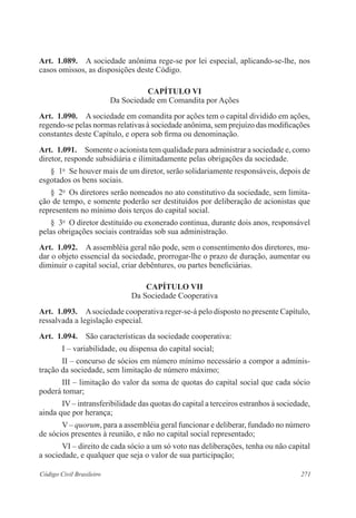 271Código Civil Brasileiro
Art.  1.089.  A sociedade anônima rege-se por lei especial, aplicando-se-lhe, nos
casos omissos, as disposições deste Código.
CAPÍTULO VI
Da Sociedade em Comandita por Ações
Art.  1.090.  A sociedade em comandita por ações tem o capital dividido em ações,
regendo-se pelas normas relativas à sociedade anônima, sem prejuízo das modificações
constantes deste Capítulo, e opera sob firma ou denominação.
Art.  1.091.  Somente o acionista tem qualidade para administrar a sociedade e, como
diretor, responde subsidiária e ilimitadamente pelas obrigações da sociedade.
§  1o
  Se houver mais de um diretor, serão solidariamente responsáveis, depois de
esgotados os bens sociais.
§  2o
  Os diretores serão nomeados no ato constitutivo da sociedade, sem limita-
ção de tempo, e somente poderão ser destituídos por deliberação de acionistas que
representem no mínimo dois terços do capital social.
§  3o
  O diretor destituído ou exonerado continua, durante dois anos, responsável
pelas obrigações sociais contraídas sob sua administração.
Art.  1.092.  A assembléia geral não pode, sem o consentimento dos diretores, mu-
dar o objeto essencial da sociedade, prorrogar-lhe o prazo de duração, aumentar ou
diminuir o capital social, criar debêntures, ou partes beneficiárias.
CAPÍTULO VII
Da Sociedade Cooperativa
Art.  1.093.  Asociedade cooperativa reger-se-á pelo disposto no presente Capítulo,
ressalvada a legislação especial.
Art.  1.094.  São características da sociedade cooperativa:
I – variabilidade, ou dispensa do capital social;
II – concurso de sócios em número mínimo necessário a compor a adminis-
tração da sociedade, sem limitação de número máximo;
III – limitação do valor da soma de quotas do capital social que cada sócio
poderá tomar;
IV – intransferibilidade das quotas do capital a terceiros estranhos à sociedade,
ainda que por herança;
V – quorum, para a assembléia geral funcionar e deliberar, fundado no número
de sócios presentes à reunião, e não no capital social representado;
VI – direito de cada sócio a um só voto nas deliberações, tenha ou não capital
a sociedade, e qualquer que seja o valor de sua participação;
 