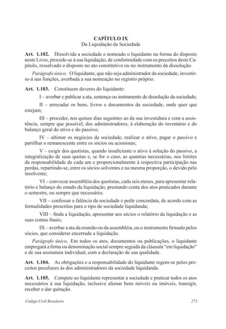 273Código Civil Brasileiro
CAPÍTULO IX
Da Liquidação da Sociedade
Art.  1.102.  Dissolvida a sociedade e nomeado o liquidante na forma do disposto
neste Livro, procede-se à sua liquidação, de conformidade com os preceitos deste Ca-
pítulo, ressalvado o disposto no ato constitutivo ou no instrumento da dissolução.
Parágrafo único.  O liquidante, que não seja administrador da sociedade, investir-
se-á nas funções, averbada a sua nomeação no registro próprio.
Art.  1.103.  Constituem deveres do liquidante:
I – averbar e publicar a ata, sentença ou instrumento de dissolução da sociedade;
II – arrecadar os bens, livros e documentos da sociedade, onde quer que
estejam;
III – proceder, nos quinze dias seguintes ao da sua investidura e com a assis-
tência, sempre que possível, dos administradores, à elaboração do inventário e do
balanço geral do ativo e do passivo;
IV – ultimar os negócios da sociedade, realizar o ativo, pagar o passivo e
partilhar o remanescente entre os sócios ou acionistas;
V – exigir dos quotistas, quando insuficiente o ativo à solução do passivo, a
integralização de suas quotas e, se for o caso, as quantias necessárias, nos limites
da responsabilidade de cada um e proporcionalmente à respectiva participação nas
perdas, repartindo-se, entre os sócios solventes e na mesma proporção, o devido pelo
insolvente;
VI – convocar assembléia dos quotistas, cada seis meses, para apresentar rela-
tório e balanço do estado da liquidação, prestando conta dos atos praticados durante
o semestre, ou sempre que necessário;
VII – confessar a falência da sociedade e pedir concordata, de acordo com as
formalidades prescritas para o tipo de sociedade liquidanda;
VIII – finda a liquidação, apresentar aos sócios o relatório da liquidação e as
suas contas finais;
IX – averbar a ata da reunião ou da assembléia, ou o instrumento firmado pelos
sócios, que considerar encerrada a liquidação.
Parágrafo único.  Em todos os atos, documentos ou publicações, o liquidante
empregará a firma ou denominação social sempre seguida da cláusula “em liquidação”
e de sua assinatura individual, com a declaração de sua qualidade.
Art.  1.104.  As obrigações e a responsabilidade do liquidante regem-se pelos pre-
ceitos peculiares às dos administradores da sociedade liquidanda.
Art.  1.105.  Compete ao liquidante representar a sociedade e praticar todos os atos
necessários à sua liquidação, inclusive alienar bens móveis ou imóveis, transigir,
receber e dar quitação.
 