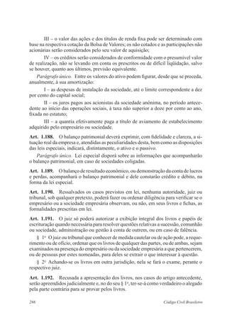 286 Código Civil Brasileiro
III – o valor das ações e dos títulos de renda fixa pode ser determinado com
base na respectiva cotação da Bolsa de Valores; os não cotados e as participações não
acionárias serão considerados pelo seu valor de aquisição;
IV – os créditos serão considerados de conformidade com o presumível valor
de realização, não se levando em conta os prescritos ou de difícil liqüidação, salvo
se houver, quanto aos últimos, previsão equivalente.
Parágrafo único.  Entre os valores do ativo podem figurar, desde que se preceda,
anualmente, à sua amortização:
I – as despesas de instalação da sociedade, até o limite correspondente a dez
por cento do capital social;
II – os juros pagos aos acionistas da sociedade anônima, no período antece-
dente ao início das operações sociais, à taxa não superior a doze por cento ao ano,
fixada no estatuto;
III – a quantia efetivamente paga a título de aviamento de estabelecimento
adquirido pelo empresário ou sociedade.
Art.  1.188.  O balanço patrimonial deverá exprimir, com fidelidade e clareza, a si-
tuação real da empresa e, atendidas as peculiaridades desta, bem como as disposições
das leis especiais, indicará, distintamente, o ativo e o passivo.
Parágrafo único.  Lei especial disporá sobre as informações que acompanharão
o balanço patrimonial, em caso de sociedades coligadas.
Art.  1.189.  O balanço de resultado econômico, ou demonstração da conta de lucros
e perdas, acompanhará o balanço patrimonial e dele constarão crédito e débito, na
forma da lei especial.
Art.  1.190.  Ressalvados os casos previstos em lei, nenhuma autoridade, juiz ou
tribunal, sob qualquer pretexto, poderá fazer ou ordenar diligência para verificar se o
empresário ou a sociedade empresária observam, ou não, em seus livros e fichas, as
formalidades prescritas em lei.
Art.  1.191.  O juiz só poderá autorizar a exibição integral dos livros e papéis de
escrituração quando necessária para resolver questões relativas a sucessão, comunhão
ou sociedade, administração ou gestão à conta de outrem, ou em caso de falência.
§  1o
  O juiz ou tribunal que conhecer de medida cautelar ou de ação pode, a reque-
rimento ou de ofício, ordenar que os livros de qualquer das partes, ou de ambas, sejam
examinados na presença do empresário ou da sociedade empresária a que pertencerem,
ou de pessoas por estes nomeadas, para deles se extrair o que interessar à questão.
§  2o
  Achando-se os livros em outra jurisdição, nela se fará o exame, perante o
respectivo juiz.
Art.  1.192.  Recusada a apresentação dos livros, nos casos do artigo antecedente,
serão apreendidos judicialmente e, no do seu § 1o
, ter-se-á como verdadeiro o alegado
pela parte contrária para se provar pelos livros.
 