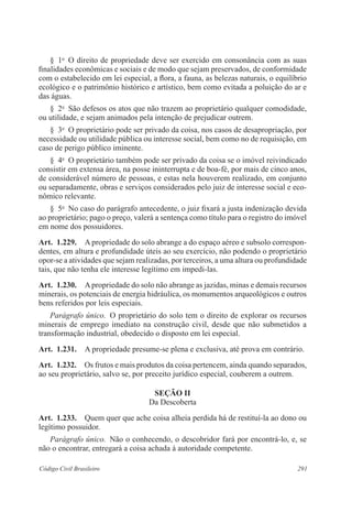 291Código Civil Brasileiro
§  1o
  O direito de propriedade deve ser exercido em consonância com as suas
finalidades econômicas e sociais e de modo que sejam preservados, de conformidade
com o estabelecido em lei especial, a flora, a fauna, as belezas naturais, o equilíbrio
ecológico e o patrimônio histórico e artístico, bem como evitada a poluição do ar e
das águas.
§  2o
  São defesos os atos que não trazem ao proprietário qualquer comodidade,
ou utilidade, e sejam animados pela intenção de prejudicar outrem.
§  3o
  O proprietário pode ser privado da coisa, nos casos de desapropriação, por
necessidade ou utilidade pública ou interesse social, bem como no de requisição, em
caso de perigo público iminente.
§  4o
  O proprietário também pode ser privado da coisa se o imóvel reivindicado
consistir em extensa área, na posse ininterrupta e de boa-fé, por mais de cinco anos,
de considerável número de pessoas, e estas nela houverem realizado, em conjunto
ou separadamente, obras e serviços considerados pelo juiz de interesse social e eco-
nômico relevante.
§  5o
  No caso do parágrafo antecedente, o juiz fixará a justa indenização devida
ao proprietário; pago o preço, valerá a sentença como título para o registro do imóvel
em nome dos possuidores.
Art.  1.229.  A propriedade do solo abrange a do espaço aéreo e subsolo correspon-
dentes, em altura e profundidade úteis ao seu exercício, não podendo o proprietário
opor‑se a atividades que sejam realizadas, por terceiros, a uma altura ou profundidade
tais, que não tenha ele interesse legítimo em impedi-las.
Art.  1.230.  Apropriedade do solo não abrange as jazidas, minas e demais recursos
minerais, os potenciais de energia hidráulica, os monumentos arqueológicos e outros
bens referidos por leis especiais.
Parágrafo único.  O proprietário do solo tem o direito de explorar os recursos
minerais de emprego imediato na construção civil, desde que não submetidos a
transformação industrial, obedecido o disposto em lei especial.
Art.  1.231.  A propriedade presume-se plena e exclusiva, até prova em contrário.
Art.  1.232.  Os frutos e mais produtos da coisa pertencem, ainda quando separados,
ao seu proprietário, salvo se, por preceito jurídico especial, couberem a outrem.
Seção II
Da Descoberta
Art.  1.233.  Quem quer que ache coisa alheia perdida há de restituí-la ao dono ou
legítimo possuidor.
Parágrafo único.  Não o conhecendo, o descobridor fará por encontrá-lo, e, se
não o encontrar, entregará a coisa achada à autoridade competente.
 