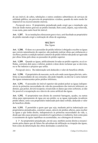 300 Código Civil Brasileiro
de seu imóvel, de cabos, tubulações e outros condutos subterrâneos de serviços de
utilidade pública, em proveito de proprietários vizinhos, quando de outro modo for
impossível ou excessivamente onerosa.
Parágrafo único.  O proprietário prejudicado pode exigir que a instalação seja
feita de modo menos gravoso ao prédio onerado, bem como, depois, seja removida,
à sua custa, para outro local do imóvel.
Art.  1.287.  Se as instalações oferecerem grave risco, será facultado ao proprietário
do prédio onerado exigir a realização de obras de segurança.
Seção V
Das Águas
Art.  1.288.  O dono ou o possuidor do prédio inferior é obrigado a receber as águas
que correm naturalmente do superior, não podendo realizar obras que embaracem o
seu fluxo; porém a condição natural e anterior do prédio inferior não pode ser agravada
por obras feitas pelo dono ou possuidor do prédio superior.
Art.  1.289.  Quando as águas, artificialmente levadas ao prédio superior, ou aí co-
lhidas, correrem dele para o inferior, poderá o dono deste reclamar que se desviem,
ou se lhe indenize o prejuízo que sofrer.
Parágrafo único.  Da indenização será deduzido o valor do benefício obtido.
Art.  1.290.  O proprietário de nascente, ou do solo onde caem águas pluviais, satis-
feitas as necessidades de seu consumo, não pode impedir, ou desviar o curso natural
das águas remanescentes pelos prédios inferiores.
Art.  1.291.  O possuidor do imóvel superior não poderá poluir as águas indispen-
sáveis às primeiras necessidades da vida dos possuidores dos imóveis inferiores; as
demais, que poluir, deverá recuperar, ressarcindo os danos que estes sofrerem, se não
for possível a recuperação ou o desvio do curso artificial das águas.
Art.  1.292.  O proprietário tem direito de construir barragens, açudes, ou outras
obras para represamento de água em seu prédio; se as águas represadas invadirem
prédio alheio, será o seu proprietário indenizado pelo dano sofrido, deduzido o valor
do benefício obtido.
Art.  1.293.  É permitido a quem quer que seja, mediante prévia indenização aos
proprietários prejudicados, construir canais, através de prédios alheios, para receber
as águas a que tenha direito, indispensáveis às primeiras necessidades da vida, e,
desde que não cause prejuízo considerável à agricultura e à indústria, bem como para
o escoamento de águas supérfluas ou acumuladas, ou a drenagem de terrenos.
§  1o
  Ao proprietário prejudicado, em tal caso, também assiste direito a ressarci-
mento pelos danos que de futuro lhe advenham da infiltração ou irrupção das águas,
bem como da deterioração das obras destinadas a canalizá-las.
 