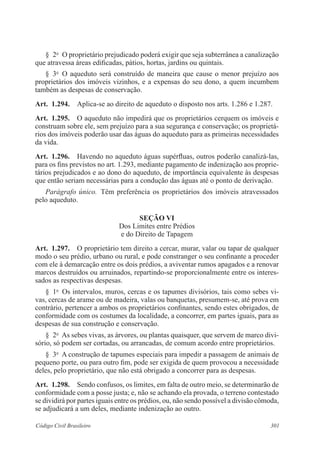 301Código Civil Brasileiro
§  2o
  O proprietário prejudicado poderá exigir que seja subterrânea a canalização
que atravessa áreas edificadas, pátios, hortas, jardins ou quintais.
§  3o
  O aqueduto será construído de maneira que cause o menor prejuízo aos
proprietários dos imóveis vizinhos, e a expensas do seu dono, a quem incumbem
também as despesas de conservação.
Art.  1.294.  Aplica-se ao direito de aqueduto o disposto nos arts. 1.286 e 1.287.
Art.  1.295.  O aqueduto não impedirá que os proprietários cerquem os imóveis e
construam sobre ele, sem prejuízo para a sua segurança e conservação; os proprietá-
rios dos imóveis poderão usar das águas do aqueduto para as primeiras necessidades
da vida.
Art.  1.296.  Havendo no aqueduto águas supérfluas, outros poderão canalizá-las,
para os fins previstos no art. 1.293, mediante pagamento de indenização aos proprie-
tários prejudicados e ao dono do aqueduto, de importância equivalente às despesas
que então seriam necessárias para a condução das águas até o ponto de derivação.
Parágrafo único.  Têm preferência os proprietários dos imóveis atravessados
pelo aqueduto.
Seção VI
Dos Limites entre Prédios
e do Direito de Tapagem
Art.  1.297.  O proprietário tem direito a cercar, murar, valar ou tapar de qualquer
modo o seu prédio, urbano ou rural, e pode constranger o seu confinante a proceder
com ele à demarcação entre os dois prédios, a aviventar rumos apagados e a renovar
marcos destruídos ou arruinados, repartindo-se proporcionalmente entre os interes-
sados as respectivas despesas.
§  1o
  Os intervalos, muros, cercas e os tapumes divisórios, tais como sebes vi-
vas, cercas de arame ou de madeira, valas ou banquetas, presumem-se, até prova em
contrário, pertencer a ambos os proprietários confinantes, sendo estes obrigados, de
conformidade com os costumes da localidade, a concorrer, em partes iguais, para as
despesas de sua construção e conservação.
§  2o
  As sebes vivas, as árvores, ou plantas quaisquer, que servem de marco divi-
sório, só podem ser cortadas, ou arrancadas, de comum acordo entre proprietários.
§  3o
  A construção de tapumes especiais para impedir a passagem de animais de
pequeno porte, ou para outro fim, pode ser exigida de quem provocou a necessidade
deles, pelo proprietário, que não está obrigado a concorrer para as despesas.
Art.  1.298.  Sendo confusos, os limites, em falta de outro meio, se determinarão de
conformidade com a posse justa; e, não se achando ela provada, o terreno contestado
se dividirá por partes iguais entre os prédios, ou, não sendo possível a divisão cômoda,
se adjudicará a um deles, mediante indenização ao outro.
 