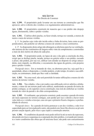 302 Código Civil Brasileiro
Seção VII
Do Direito de Construir
Art.  1.299.  O proprietário pode levantar em seu terreno as construções que lhe
aprouver, salvo o direito dos vizinhos e os regulamentos administrativos.
Art.  1.300.  O proprietário construirá de maneira que o seu prédio não despeje
águas, diretamente, sobre o prédio vizinho.
Art.  1.301.  É defeso abrir janelas, ou fazer eirado, terraço ou varanda, a menos de
metro e meio do terreno vizinho.
§  1o
  As janelas cuja visão não incida sobre a linha divisória, bem como as per-
pendiculares, não poderão ser abertas a menos de setenta e cinco centímetros.
§  2o
  As disposições deste artigo não abrangem as aberturas para luz ou ventilação,
não maiores de dez centímetros de largura sobre vinte de comprimento e construídas
a mais de dois metros de altura de cada piso.
Art.  1.302.  O proprietário pode, no lapso de ano e dia após a conclusão da obra,
exigir que se desfaça janela, sacada, terraço ou goteira sobre o seu prédio; escoado
o prazo, não poderá, por sua vez, edificar sem atender ao disposto no artigo antece-
dente, nem impedir, ou dificultar, o escoamento das águas da goteira, com prejuízo
para o prédio vizinho.
Parágrafo único.  Em se tratando de vãos, ou aberturas para luz, seja qual for a
quantidade, altura e disposição, o vizinho poderá, a todo tempo, levantar a sua edifi-
cação, ou contramuro, ainda que lhes vede a claridade.
Art.  1.303.  Na zona rural, não será permitido levantar edificações a menos de três
metros do terreno vizinho.
Art.  1.304.  Nas cidades, vilas e povoados cuja edificação estiver adstrita a alinha-
mento, o dono de um terreno pode nele edificar, madeirando na parede divisória do
prédio contíguo, se ela suportar a nova construção; mas terá de embolsar ao vizinho
metade do valor da parede e do chão correspondentes.
Art.  1.305.  O confinante, que primeiro construir, pode assentar a parede divisória
até meia espessura no terreno contíguo, sem perder por isso o direito a haver meio
valor dela se o vizinho a travejar, caso em que o primeiro fixará a largura e a profun-
didade do alicerce.
Parágrafo único.  Se a parede divisória pertencer a um dos vizinhos, e não tiver
capacidade para ser travejada pelo outro, não poderá este fazer-lhe alicerce ao pé sem
prestar caução àquele, pelo risco a que expõe a construção anterior.
Art.  1.306.  O condômino da parede-meia pode utilizá-la até ao meio da espessura,
não pondo em risco a segurança ou a separação dos dois prédios, e avisando previamen-
te o outro condômino das obras que ali tenciona fazer; não pode sem consentimento
 