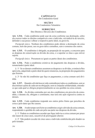 304 Código Civil Brasileiro
CAPÍTULO VI
Do Condomínio Geral
Seção I
Do Condomínio Voluntário
Subseção I
Dos Direitos e Deveres dos Condôminos
Art.  1.314.  Cada condômino pode usar da coisa conforme sua destinação, sobre
ela exercer todos os direitos compatíveis com a indivisão, reivindicá-la de terceiro,
defender a sua posse e alhear a respectiva parte ideal, ou gravá-la.
Parágrafo único.  Nenhum dos condôminos pode alterar a destinação da coisa
comum, nem dar posse, uso ou gozo dela a estranhos, sem o consenso dos outros.
Art.  1.315.  O condômino é obrigado, na proporção de sua parte, a concorrer para
as despesas de conservação ou divisão da coisa, e a suportar os ônus a que estiver
sujeita.
Parágrafo único.  Presumem-se iguais as partes ideais dos condôminos.
Art.  1.316.  Pode o condômino eximir-se do pagamento das despesas e dívidas,
renunciando à parte ideal.
§  1o
  Se os demais condôminos assumem as despesas e as dívidas, a renúncia lhes
aproveita, adquirindo a parte ideal de quem renunciou, na proporção dos pagamentos
que fizerem.
§  2o
  Se não há condômino que faça os pagamentos, a coisa comum será divi-
dida.
Art.  1.317.  Quando a dívida houver sido contraída por todos os condôminos, sem se
discriminar a parte de cada um na obrigação, nem se estipular solidariedade, entende-
se que cada qual se obrigou proporcionalmente ao seu quinhão na coisa comum.
Art.  1.318.  As dívidas contraídas por um dos condôminos em proveito da comu-
nhão, e durante ela, obrigam o contratante; mas terá este ação regressiva contra os
demais.
Art.  1.319.  Cada condômino responde aos outros pelos frutos que percebeu da
coisa e pelo dano que lhe causou.
Art.  1.320.  Atodo tempo será lícito ao condômino exigir a divisão da coisa comum,
respondendo o quinhão de cada um pela sua parte nas despesas da divisão.
§  1o
  Podem os condôminos acordar que fique indivisa a coisa comum por prazo
não maior de cinco anos, suscetível de prorrogação ulterior.
§  2o
  Não poderá exceder de cinco anos a indivisão estabelecida pelo doador ou
pelo testador.
 