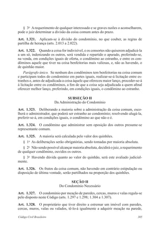 305Código Civil Brasileiro
§  3o
  A requerimento de qualquer interessado e se graves razões o aconselharem,
pode o juiz determinar a divisão da coisa comum antes do prazo.
Art.  1.321.  Aplicam-se à divisão do condomínio, no que couber, as regras de
partilha de herança (arts. 2.013 a 2.022).
Art.  1.322.  Quando a coisa for indivisível, e os consortes não quiserem adjudicá-la
a um só, indenizando os outros, será vendida e repartido o apurado, preferindo-se,
na venda, em condições iguais de oferta, o condômino ao estranho, e entre os con-
dôminos aquele que tiver na coisa benfeitorias mais valiosas, e, não as havendo, o
de quinhão maior.
Parágrafo único.  Se nenhum dos condôminos tem benfeitorias na coisa comum
e participam todos do condomínio em partes iguais, realizar-se-á licitação entre es-
tranhos e, antes de adjudicada a coisa àquele que ofereceu maior lanço, proceder-se-á
à licitação entre os condôminos, a fim de que a coisa seja adjudicada a quem afinal
oferecer melhor lanço, preferindo, em condições iguais, o condômino ao estranho.
Subseção II
Da Administração do Condomínio
Art.  1.323.  Deliberando a maioria sobre a administração da coisa comum, esco-
lherá o administrador, que poderá ser estranho ao condomínio; resolvendo alugá-la,
preferir-se-á, em condições iguais, o condômino ao que não o é.
Art.  1.324.  O condômino que administrar sem oposição dos outros presume-se
representante comum.
Art.  1.325.  A maioria será calculada pelo valor dos quinhões.
§  1o
  As deliberações serão obrigatórias, sendo tomadas por maioria absoluta.
§  2o
  Não sendo possível alcançar maioria absoluta, decidirá o juiz, a requerimento
de qualquer condômino, ouvidos os outros.
§  3o
  Havendo dúvida quanto ao valor do quinhão, será este avaliado judicial-
mente.
Art.  1.326.  Os frutos da coisa comum, não havendo em contrário estipulação ou
disposição de última vontade, serão partilhados na proporção dos quinhões.
Seção II
Do Condomínio Necessário
Art.  1.327.  O condomínio por meação de paredes, cercas, muros e valas regula-se
pelo disposto neste Código (arts. 1.297 e 1.298; 1.304 a 1.307).
Art.  1.328.  O proprietário que tiver direito a estremar um imóvel com paredes,
cercas, muros, valas ou valados, tê-lo-á igualmente a adquirir meação na parede,
 
