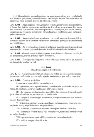 309Código Civil Brasileiro
§  4o
  O condômino que realizar obras ou reparos necessários será reembolsado
das despesas que efetuar, não tendo direito à restituição das que fizer com obras ou
reparos de outra natureza, embora de interesse comum.
Art.  1.342.  Arealização de obras, em partes comuns, em acréscimo às já existentes,
a fim de lhes facilitar ou aumentar a utilização, depende da aprovação de dois terços
dos votos dos condôminos, não sendo permitidas construções, nas partes comuns,
suscetíveis de prejudicar a utilização, por qualquer dos condôminos, das partes pró-
prias, ou comuns.
Art.  1.343.  Aconstrução de outro pavimento, ou, no solo comum, de outro edifício,
destinado a conter novas unidades imobiliárias, depende da aprovação da unanimidade
dos condôminos.
Art.  1.344.  Ao proprietário do terraço de cobertura incumbem as despesas da sua
conservação, de modo que não haja danos às unidades imobiliárias inferiores.
Art.  1.345.  O adquirente de unidade responde pelos débitos do alienante, em relação
ao condomínio, inclusive multas e juros moratórios.
Art.  1.346.  É obrigatório o seguro de toda a edificação contra o risco de incêndio
ou destruição, total ou parcial.
Seção II
Da Administração do Condomínio
Art.  1.347.  Aassembléiaescolheráumsíndico,quepoderánãosercondômino,paraad-
ministrar o condomínio, por prazo não superior a dois anos, o qual poderá renovar-se.
Art.  1.348.  Compete ao síndico:
I – convocar a assembléia dos condôminos;
II – representar, ativa e passivamente, o condomínio, praticando, em juízo ou
fora dele, os atos necessários à defesa dos interesses comuns;
III – dar imediato conhecimento à assembléia da existência de procedimento
judicial ou administrativo, de interesse do condomínio;
IV – cumprir e fazer cumprir a convenção, o regimento interno e as determi-
nações da assembléia;
V – diligenciar a conservação e a guarda das partes comuns e zelar pela pres-
tação dos serviços que interessem aos possuidores;
VI – elaborar o orçamento da receita e da despesa relativa a cada ano;
VII – cobrar dos condôminos as suas contribuições, bem como impor e cobrar
as multas devidas;
VIII – prestar contas à assembléia, anualmente e quando exigidas;
IX – realizar o seguro da edificação.
 