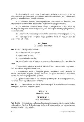 322 Código Civil Brasileiro
I – à custódia da coisa, como depositário, e a ressarcir ao dono a perda ou
deterioração de que for culpado, podendo ser compensada na dívida, até a concorrente
quantia, a importância da responsabilidade;
II – à defesa da posse da coisa empenhada e a dar ciência, ao dono dela, das
circunstâncias que tornarem necessário o exercício de ação possessória;
III – a imputar o valor dos frutos, de que se apropriar (art. 1.433, inciso V)
nas despesas de guarda e conservação, nos juros e no capital da obrigação garantida,
sucessivamente;
IV – a restituí-la, com os respectivos frutos e acessões, uma vez paga a dívida;
V – a entregar o que sobeje do preço, quando a dívida for paga, no caso do
inciso IV do art. 1.433.
Seção IV
Da Extinção do Penhor
Art.  1.436.  Extingue-se o penhor:
I – extinguindo-se a obrigação;
II – perecendo a coisa;
III – renunciando o credor;
IV – confundindo-se na mesma pessoa as qualidades de credor e de dono da
coisa;
V– dando-se a adjudicação judicial, a remissão ou a venda da coisa empenhada,
feita pelo credor ou por ele autorizada.
§  1o
  Presume-se a renúncia do credor quando consentir na venda particular do
penhor sem reserva de preço, quando restituir a sua posse ao devedor, ou quando
anuir à sua substituição por outra garantia.
§  2o
  Operando-se a confusão tão-somente quanto a parte da dívida pignoratícia,
subsistirá inteiro o penhor quanto ao resto.
Art.  1.437.  Produz efeitos a extinção do penhor depois de averbado o cancelamento
do registro, à vista da respectiva prova.
Seção V
Do Penhor Rural
Subseção I
Disposições Gerais
Art.  1.438.  Constitui-se o penhor rural mediante instrumento público ou particular,
registrado no Cartório de Registro de Imóveis da circunscrição em que estiverem
situadas as coisas empenhadas.
 