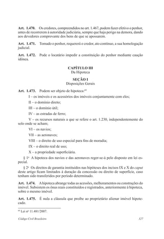 327Código Civil Brasileiro
Art.  1.470.  Os credores, compreendidos no art. 1.467, podem fazer efetivo o penhor,
antes de recorrerem à autoridade judiciária, sempre que haja perigo na demora, dando
aos devedores comprovante dos bens de que se apossarem.
Art.  1.471.  Tomado o penhor, requererá o credor, ato contínuo, a sua homologação
judicial.
Art.  1.472.  Pode o locatário impedir a constituição do penhor mediante caução
idônea.
CAPÍTULO III
Da Hipoteca
Seção I
Disposições Gerais
Art.  1.473.  Podem ser objeto de hipoteca:69
I – os imóveis e os acessórios dos imóveis conjuntamente com eles;
II – o domínio direto;
III – o domínio útil;
IV – as estradas de ferro;
V – os recursos naturais a que se refere o art. 1.230, independentemente do
solo onde se acham;
VI – os navios;
VII – as aeronaves;
VIII – o direito de uso especial para fins de moradia;
IX – o direito real de uso;
X – a propriedade superficiária.
§ 1o
  A hipoteca dos navios e das aeronaves reger-se-á pelo disposto em lei es-
pecial.
§ 2o
  Os direitos de garantia instituídos nas hipóteses dos incisos IX e X do caput
deste artigo ficam limitados à duração da concessão ou direito de superfície, caso
tenham sido transferidos por período determinado.
Art.  1.474.  Ahipoteca abrange todas as acessões, melhoramentos ou construções do
imóvel. Subsistem os ônus reais constituídos e registrados, anteriormente à hipoteca,
sobre o mesmo imóvel.
Art.  1.475.  É nula a cláusula que proíbe ao proprietário alienar imóvel hipote-
cado.
69
Lei no
11.481/2007.
 
