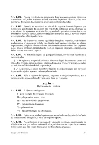 331Código Civil Brasileiro
Art.  1.494.  Não se registrarão no mesmo dia duas hipotecas, ou uma hipoteca e
outro direito real, sobre o mesmo imóvel, em favor de pessoas diversas, salvo se as
escrituras, do mesmo dia, indicarem a hora em que foram lavradas.
Art.  1.495.  Quando se apresentar ao oficial do registro título de hipoteca que
mencione a constituição de anterior, não registrada, sobrestará ele na inscrição da
nova, depois de a prenotar, até trinta dias, aguardando que o interessado inscreva a
precedente; esgotado o prazo, sem que se requeira a inscrição desta, a hipoteca ulterior
será registrada e obterá preferência.
Art.  1.496.  Se tiver dúvida sobre a legalidade do registro requerido, o oficial fará,
ainda assim, a prenotação do pedido. Se a dúvida, dentro em noventa dias, for julgada
improcedente, o registro efetuar-se-á com o mesmo número que teria na data da preno-
tação; no caso contrário, cancelada esta, receberá o registro o número correspondente
à data em que se tornar a requerer.
Art.  1.497.  As hipotecas legais, de qualquer natureza, deverão ser registradas e
especializadas.
§  1o
  O registro e a especialização das hipotecas legais incumbem a quem está
obrigado a prestar a garantia, mas os interessados podem promover a inscrição delas,
ou solicitar ao Ministério Público que o faça.
§  2o
  As pessoas, às quais incumbir o registro e a especialização das hipotecas
legais, estão sujeitas a perdas e danos pela omissão.
Art.  1.498.  Vale o registro da hipoteca, enquanto a obrigação perdurar; mas a
especialização, em completando vinte anos, deve ser renovada.
Seção IV
Da Extinção da Hipoteca
Art.  1.499.  A hipoteca extingue-se:
I – pela extinção da obrigação principal;
II – pelo perecimento da coisa;
III – pela resolução da propriedade;
IV – pela renúncia do credor;
V – pela remição;
VI – pela arrematação ou adjudicação.
Art.  1.500.  Extingue-se ainda a hipoteca com a averbação, no Registro de Imóveis,
do cancelamento do registro, à vista da respectiva prova.
Art.  1.501.  Não extinguirá a hipoteca, devidamente registrada, a arrematação ou
adjudicação, sem que tenham sido notificados judicialmente os respectivos credores
hipotecários, que não forem de qualquer modo partes na execução.
 