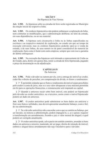 332 Código Civil Brasileiro
Seção V
Da Hipoteca de Vias Férreas
Art.  1.502.  As hipotecas sobre as estradas de ferro serão registradas no Município
da estação inicial da respectiva linha.
Art.  1.503.  Os credores hipotecários não podem embaraçar a exploração da linha,
nem contrariar as modificações, que a administração deliberar, no leito da estrada,
em suas dependências, ou no seu material.
Art.  1.504.  A hipoteca será circunscrita à linha ou às linhas especificadas na
escritura e ao respectivo material de exploração, no estado em que ao tempo da
execução estiverem; mas os credores hipotecários poderão opor-se à venda da
estrada, à de suas linhas, de seus ramais ou de parte considerável do material de
exploração; bem como à fusão com outra empresa, sempre que com isso a garantia
do débito enfraquecer.
Art.  1.505.  Na execução das hipotecas será intimado o representante da União ou
do Estado, para, dentro em quinze dias, remir a estrada de ferro hipotecada, pagando
o preço da arrematação ou da adjudicação.
CAPÍTULO IV
Da Anticrese
Art.  1.506.  Pode o devedor ou outrem por ele, com a entrega do imóvel ao credor,
ceder-lhe o direito de perceber, em compensação da dívida, os frutos e rendimentos.
§  1o
  É permitido estipular que os frutos e rendimentos do imóvel sejam percebidos
pelo credor à conta de juros, mas se o seu valor ultrapassar a taxa máxima permitida
em lei para as operações financeiras, o remanescente será imputado ao capital.
§  2o
  Quando a anticrese recair sobre bem imóvel, este poderá ser hipotecado
pelo devedor ao credor anticrético, ou a terceiros, assim como o imóvel hipotecado
poderá ser dado em anticrese.
Art.  1.507.  O credor anticrético pode administrar os bens dados em anticrese e
fruir seus frutos e utilidades, mas deverá apresentar anualmente balanço, exato e fiel,
de sua administração.
§  1o
  Se o devedor anticrético não concordar com o que se contém no balanço, por
ser inexato, ou ruinosa a administração, poderá impugná-lo, e, se o quiser, requerer
a transformação em arrendamento, fixando o juiz o valor mensal do aluguel, o qual
poderá ser corrigido anualmente.
§  2o
  O credor anticrético pode, salvo pacto em sentido contrário, arrendar os bens
dados em anticrese a terceiro, mantendo, até ser pago, direito de retenção do imóvel,
embora o aluguel desse arrendamento não seja vinculativo para o devedor.
 